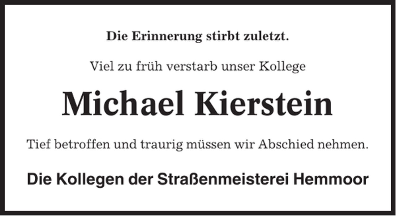 <p>Die Erinnerung stirbt zuletzt.<br />Viel zu früh verstarb unser Kollege</p><p>Michael Kierstein<br />Tief betroffen und traurig müssen wir Abschied nehmen.</p><p>Die Kollegen der Straßenmeisterei Hemmoor</p>