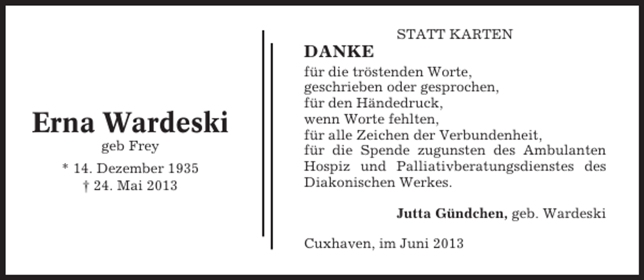<p>STATT KARTEN</p><p>DANKE</p><p>Erna Wardeski<br />geb Frey<br />* 14. Dezember 1935<br />† 24. Mai 2013</p><p>für die tröstenden Worte,<br />geschrieben oder gesprochen,<br />für den Händedruck,<br />wenn Worte fehlten,<br />für alle Zeichen der Verbundenheit,<br />für die Spende zugunsten des Ambulanten<br />Hospiz und Palliativberatungsdienstes des<br />Diakonischen Werkes.<br />Jutta Gündchen, geb. Wardeski<br />Cuxhaven, im Juni 2013</p>