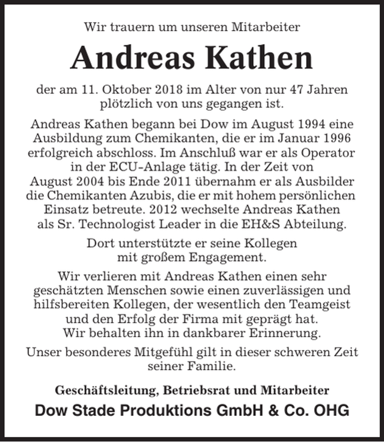 <p>Wir trauern um unseren Mitarbeiter</p><p>Andreas Kathen<br />der am 11. Oktober 2018 im Alter von nur 47 Jahren<br />plötzlich von uns gegangen ist.<br />Andreas Kathen begann bei Dow im August 1994 eine<br />Ausbildung zum Chemikanten, die er im Januar 1996<br />erfolgreich abschloss. Im Anschluß war er als Operator<br />in der ECU-Anlage tätig. In der Zeit von<br />August 2004 bis Ende 2011 übernahm er als Ausbilder<br />die Chemikanten Azubis, die er mit hohem persönlichen<br />Einsatz betreute. 2012 wechselte Andreas Kathen<br />als Sr. Technologist Leader in die EH&amp;S Abteilung.<br />Dort unterstützte er seine Kollegen<br />mit großem Engagement.<br />Wir verlieren mit Andreas Kathen einen sehr<br />geschätzten Menschen sowie einen zuverlässigen und<br />hilfsbereiten Kollegen, der wesentlich den Teamgeist<br />und den Erfolg der Firma mit geprägt hat.<br />Wir behalten ihn in dankbarer Erinnerung.<br />Unser besonderes Mitgefühl gilt in dieser schweren Zeit<br />seiner Familie.<br />Geschäftsleitung, Betriebsrat und Mitarbeiter</p><p>Dow Stade Produktions GmbH &amp; Co. OHG</p>