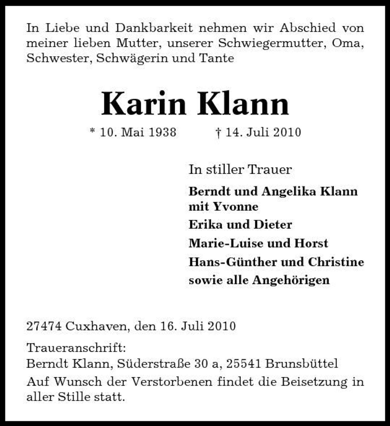 <p>In Liebe und Dankbarkeit nehmen wir Abschied von meiner lieben Mutter, unserer Schwiegermutter, Oma, Schwester, Schwägerin und Tante</p><p>Karin Klann<br />* 10. Mai 1938 † 14. Juli 2010</p><p>In stiller Trauer<br />Berndt und Angelika Klann mit Yvonne Erika und Dieter Marie-Luise und Horst Hans-Günther und Christine sowie alle Angehörigen</p><p>27474 Cuxhaven, den 16. Juli 2010 Traueranschrift: Berndt Klann, Süderstraße 30 a, 25541 Brunsbüttel Auf Wunsch der Verstorbenen findet die Beisetzung in aller Stille statt.</p>