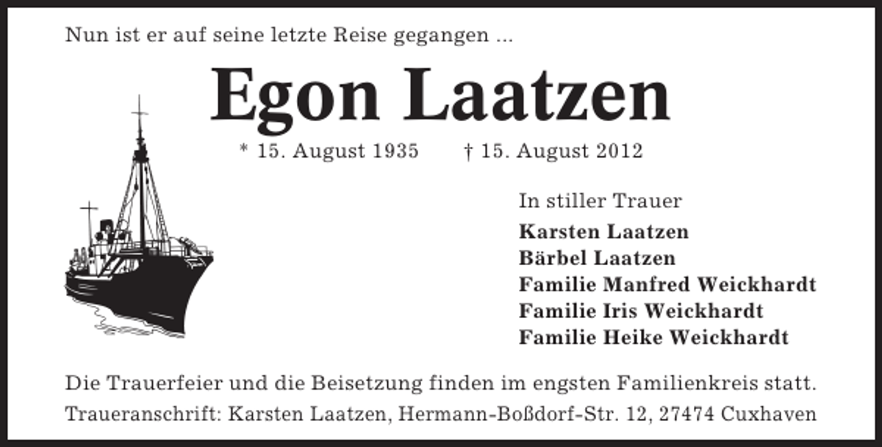 <p>Nun ist er auf seine letzte Reise gegangen ...</p><p>Egon Laatzen<br />* 15. August 1935</p><p>† 15. August 2012<br />In stiller Trauer<br />Karsten Laatzen<br />Bärbel Laatzen<br />Familie Manfred Weickhardt<br />Familie Iris Weickhardt<br />Familie Heike Weickhardt</p><p>Die Trauerfeier und die Beisetzung finden im engsten Familienkreis statt.<br />Traueranschrift: Karsten Laatzen, Hermann-Boßdorf-Str. 12, 27474 Cuxhaven</p>