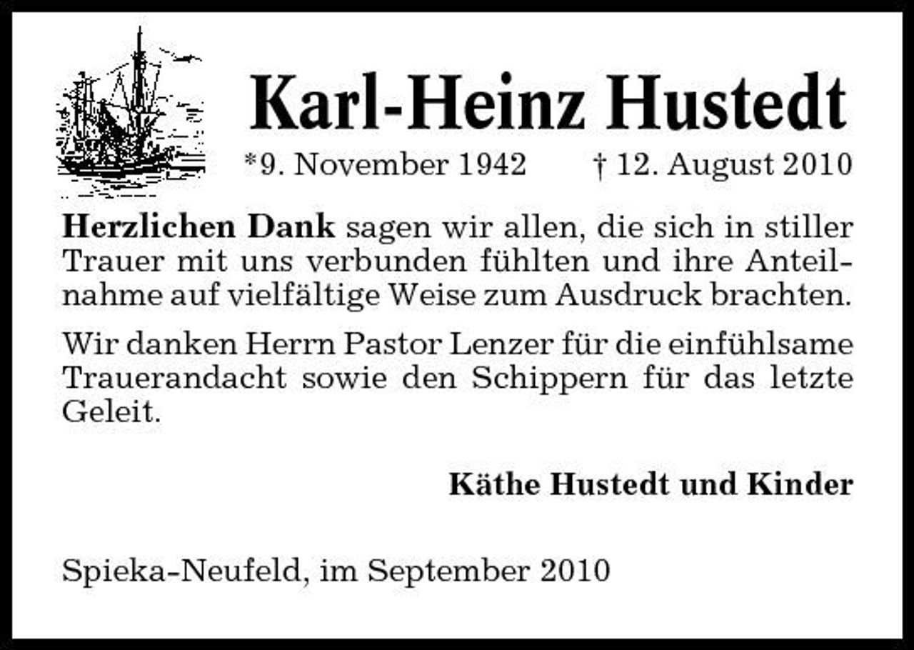 <p>Karl-Heinz Hustedt<br />*9. November 1942 † 12. August 2010</p><p>Herzlichen Dank sagen wir allen, die sich in stiller<br />Trauer mit uns verbunden fühlten und ihre Anteilnahme auf vielfältige Weise zum Ausdruck brachten. Wir danken Herrn Pastor Lenzer für die einfühlsame Trauerandacht sowie den Schippern für das letzte Geleit. Käthe Hustedt und Kinder Spieka-Neufeld, im September 2010</p>