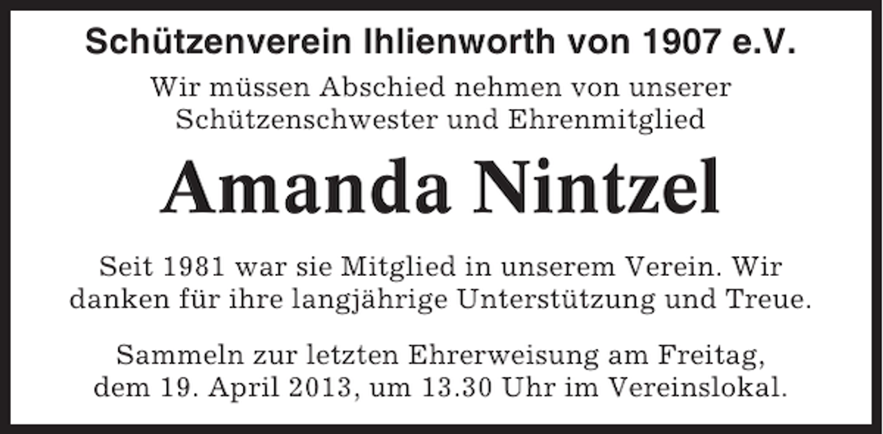 <p>Schützenverein Ihlienworth von 1907 e.V.<br />Wir müssen Abschied nehmen von unserer<br />Schützenschwester und Ehrenmitglied</p><p>Amanda Nintzel<br />Seit 1981 war sie Mitglied in unserem Verein. Wir<br />danken für ihre langjährige Unterstützung und Treue.<br />Sammeln zur letzten Ehrerweisung am Freitag,<br />dem 19. April 2013, um 13.30 Uhr im Vereinslokal.</p>