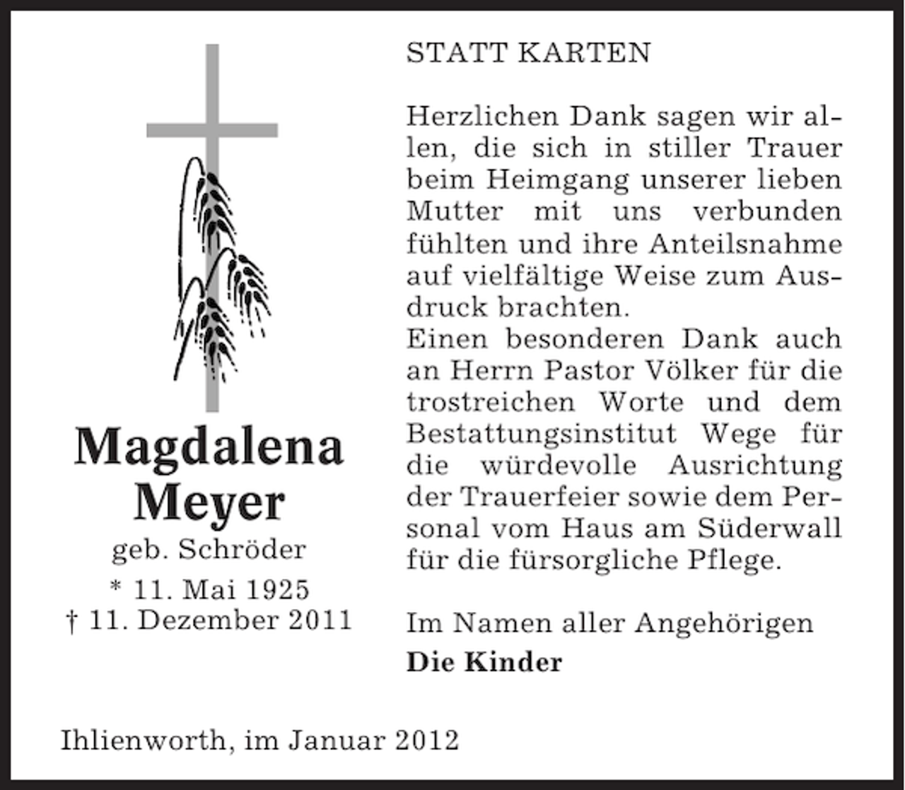 <p>STATT KARTEN</p><p>Magdalena<br />Meyer<br />geb. Schröder<br />* 11. Mai 1925<br />† 11. Dezember 2011</p><p>Herzlichen Dank sagen wir allen, die sich in stiller Trauer<br />beim Heimgang unserer lieben<br />Mutter mit uns verbunden<br />fühlten und ihre Anteilsnahme<br />auf vielfältige Weise zum Ausdruck brachten.<br />Einen besonderen Dank auch<br />an Herrn Pastor Völker für die<br />trostreichen Worte und dem<br />Bestattungsinstitut Wege für<br />die würdevolle Ausrichtung<br />der Trauerfeier sowie dem Personal vom Haus am Süderwall<br />für die fürsorgliche Pflege.<br />Im Namen aller Angehörigen<br />Die Kinder</p><p>Ihlienworth, im Januar 2012</p>