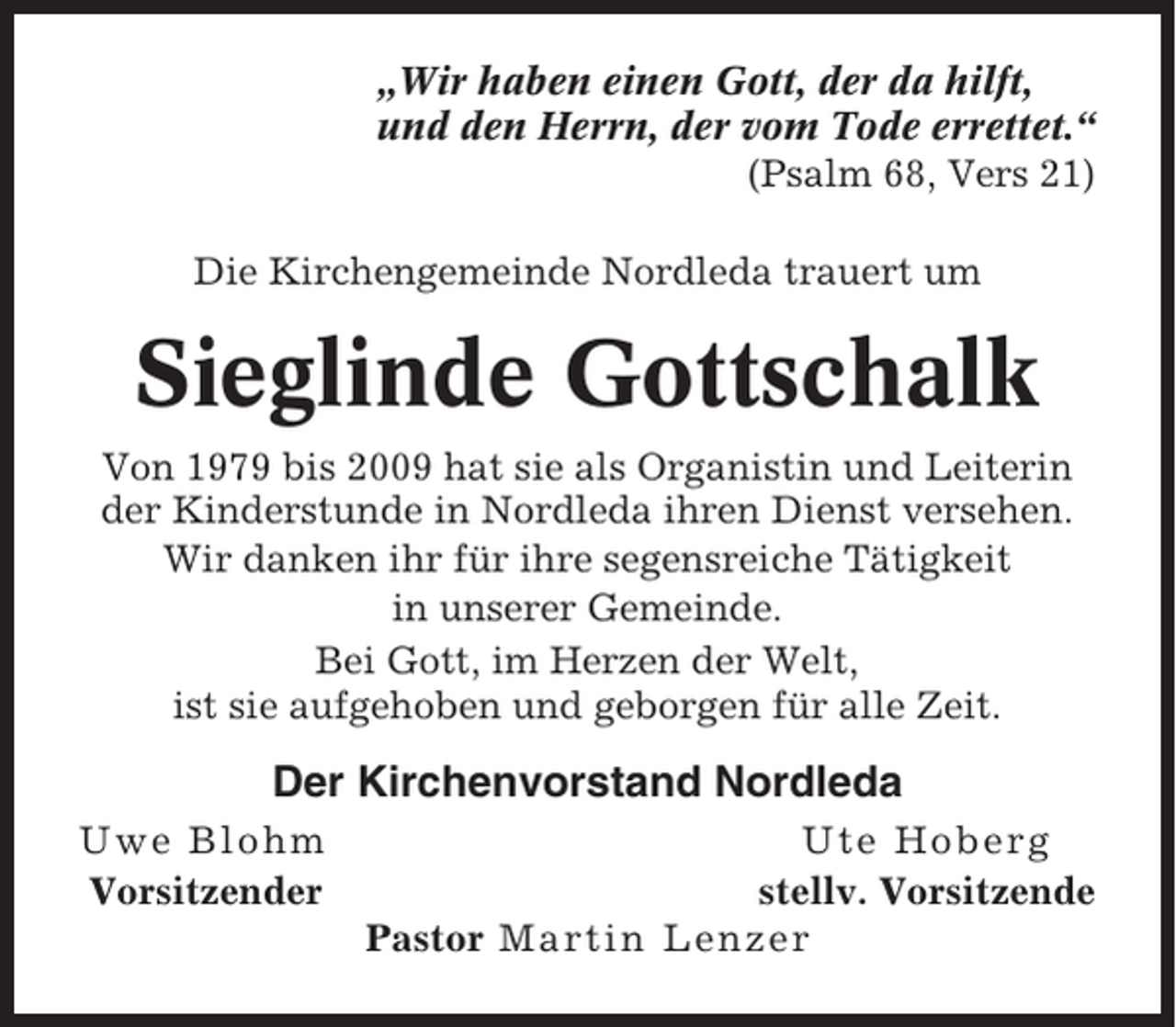 <p>„Wir haben einen Gott, der da hilft,<br />und den Herrn, der vom Tode errettet.“<br />(Psalm 68, Vers 21)<br />Die Kirchengemeinde Nordleda trauert um</p><p>Sieglinde Gottschalk<br />Von 1979 bis 2009 hat sie als Organistin und Leiterin<br />der Kinderstunde in Nordleda ihren Dienst versehen.<br />Wir danken ihr für ihre segensreiche Tätigkeit<br />in unserer Gemeinde.<br />Bei Gott, im Herzen der Welt,<br />ist sie aufgehoben und geborgen für alle Zeit.</p><p>Der Kirchenvorstand Nordleda<br />Uwe Blohm<br />Vorsitzender</p><p>Ute Hoberg<br />stellv. Vorsitzende<br />Pastor Martin Lenzer</p>