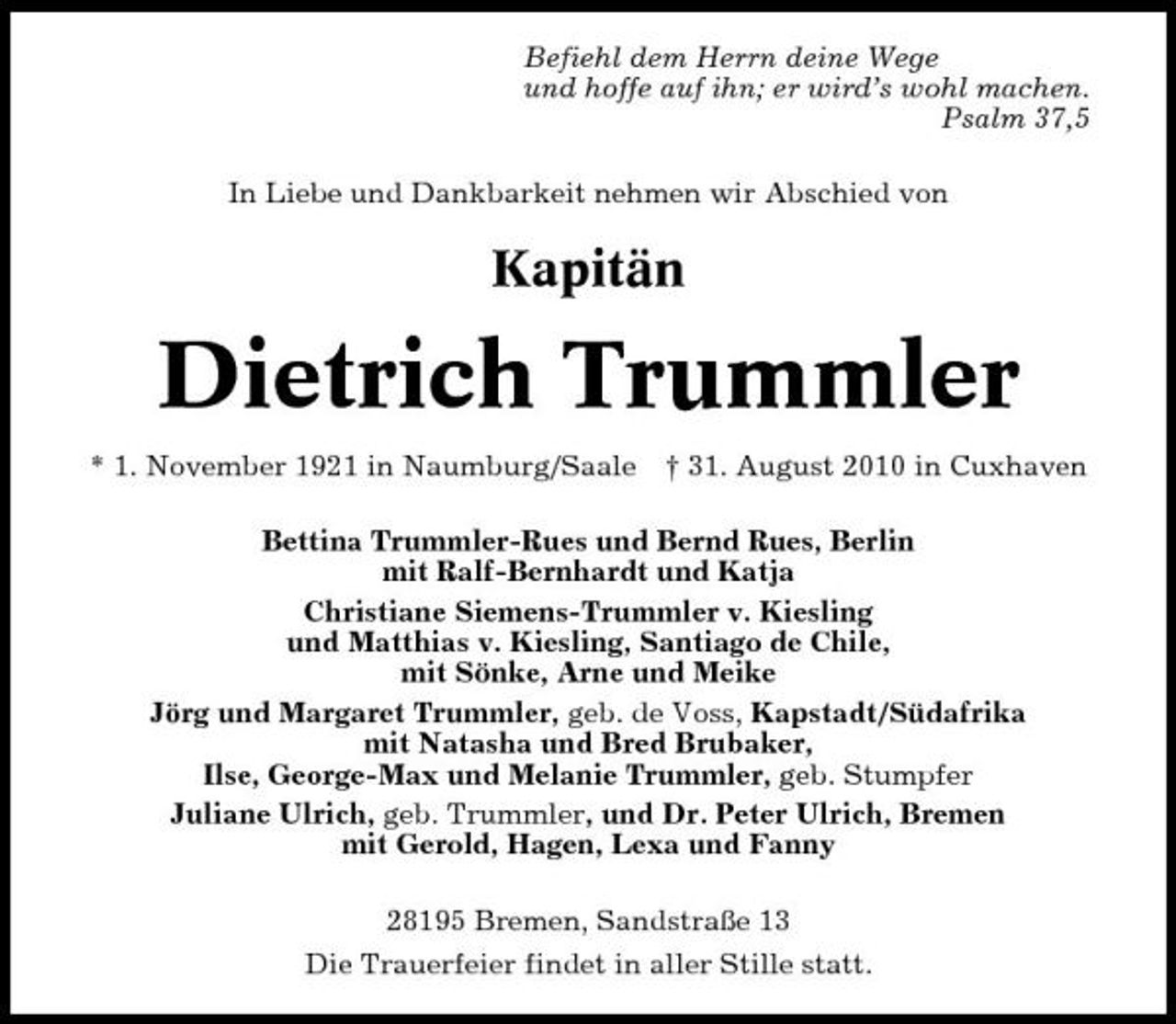 <p>Befiehl dem Herrn deine Wege und hoffe auf ihn; er wird’s wohl machen. Psalm 37,5 In Liebe und Dankbarkeit nehmen wir Abschied von</p><p>Kapitän</p><p>Dietrich Trummler<br />* 1. November 1921 in Naumburg/Saale † 31. August 2010 in Cuxhaven Bettina Trummler-Rues und Bernd Rues, Berlin mit Ralf-Bernhardt und Katja Christiane Siemens-Trummler v. Kiesling und Matthias v. Kiesling, Santiago de Chile, mit Sönke, Arne und Meike Jörg und Margaret Trummler, geb. de Voss, Kapstadt/Südafrika mit Natasha und Bred Brubaker, Ilse, George-Max und Melanie Trummler, geb. Stumpfer Juliane Ulrich, geb. Trummler, und Dr. Peter Ulrich, Bremen mit Gerold, Hagen, Lexa und Fanny 28195 Bremen, Sandstraße 13 Die Trauerfeier findet in aller Stille statt.</p>