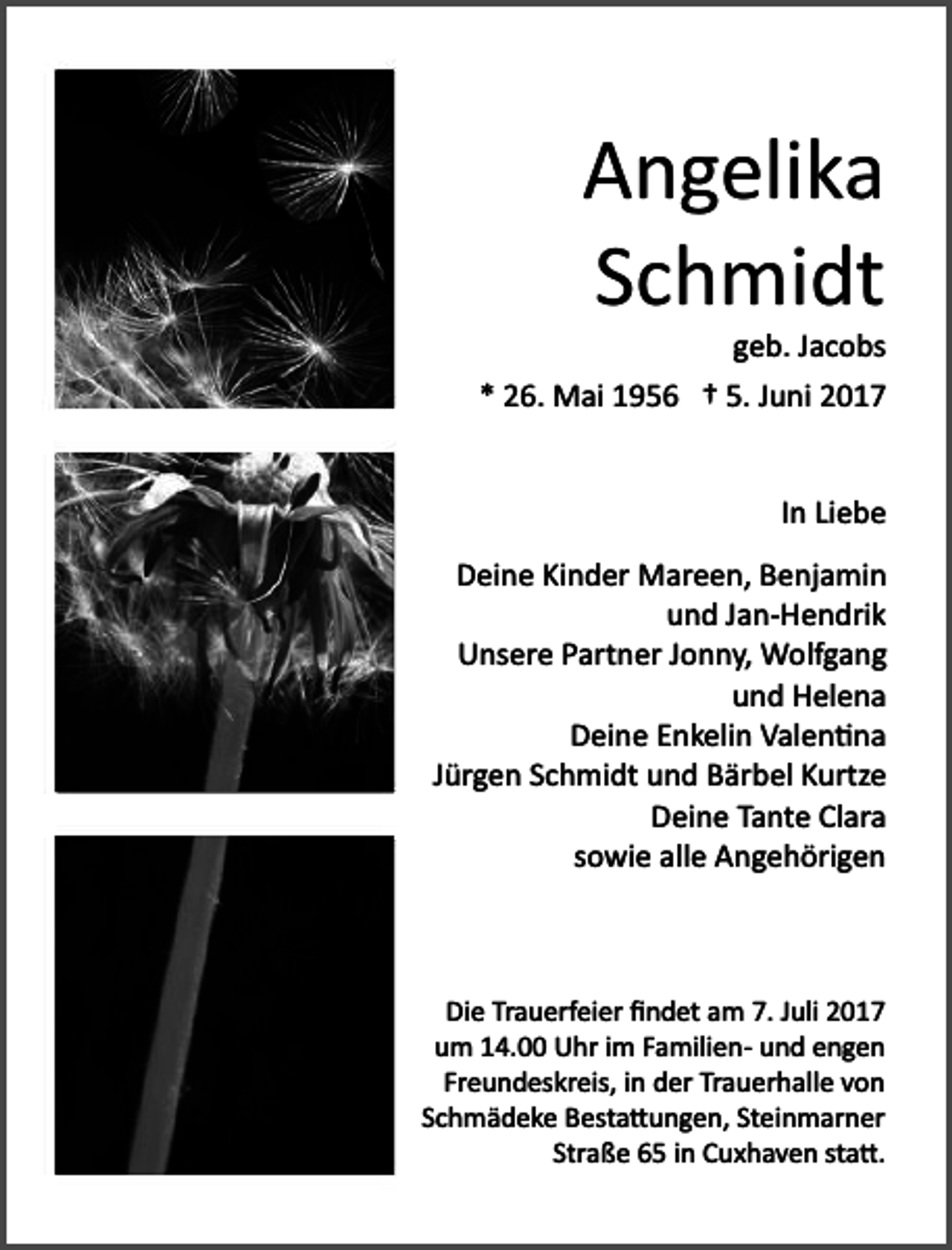 <p>Angelika<br />Schmidt</p><p>geb. Jacobs<br />* 26. Mai 1956 † 5. Juni 2017<br />In Liebe<br />Deine Kinder Mareen, Benjamin<br />und Jan­Hendrik<br />Unsere Partner Jonny, Wolfgang<br />und Helena<br />Deine Enkelin Valen�na<br />Jürgen Schmidt und Bärbel Kurtze<br />Deine Tante Clara<br />sowie alle Angehörigen</p><p>Die Trauerfeier ﬁndet am 7. Juli 2017<br />um 14.00 Uhr im Familien­ und engen<br />Freundeskreis, in der Trauerhalle von<br />Schmädeke Besta�ungen, Steinmarner<br />Straße 65 in Cuxhaven sta�.</p>