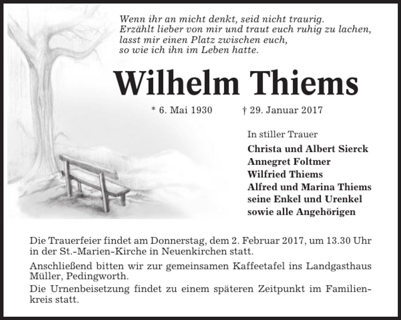 <p>Wenn ihr an micht denkt, seid nicht traurig.<br />Erzählt lieber von mir und traut euch ruhig zu lachen,<br />lasst mir einen Platz zwischen euch,<br />so wie ich ihn im Leben hatte.</p><p>Wilhelm Thiems<br />* 6. Mai 1930</p><p>† 29. Januar 2017<br />In stiller Trauer</p><p>Christa und Albert Sierck<br />Annegret Foltmer<br />Wilfried Thiems<br />Alfred und Marina Thiems<br />seine Enkel und Urenkel<br />sowie alle Angehörigen<br />Die Trauerfeier findet am Donnerstag, dem 2. Februar 2017, um 13.30 Uhr<br />in der St.-Marien-Kirche in Neuenkirchen statt.<br />Anschließend bitten wir zur gemeinsamen Kaffeetafel ins Landgasthaus<br />Müller, Pedingworth.<br />Die Urnenbeisetzung findet zu einem späteren Zeitpunkt im Familienkreis statt.</p>