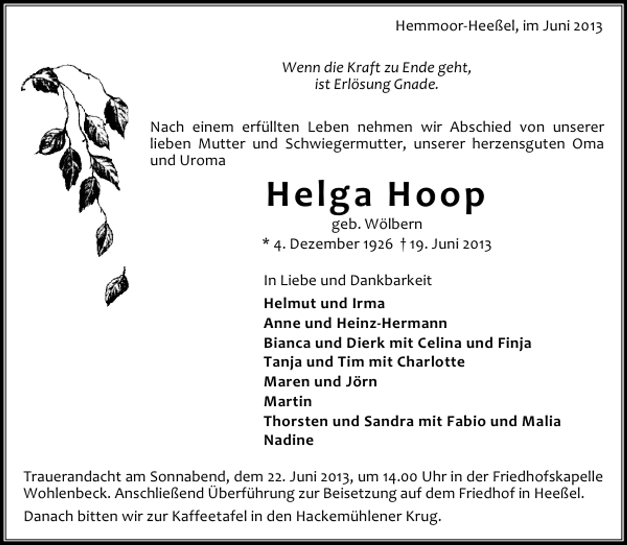 <p>Hemmoor-Heeßel, im Juni 2013<br />Wenn die Kraft zu Ende geht,<br />ist Erlösung Gnade.<br />Nach einem erfüllten Leben nehmen wir Abschied von unserer<br />lieben Mutter und Schwiegermutter, unserer herzensguten Oma<br />und Uroma</p><p>Helga Hoop</p><p>geb. Wölbern<br />* 4. Dezember 1926 † 19. Juni 2013<br />In Liebe und Dankbarkeit<br />Helmut und Irma<br />Anne und Heinz-Hermann<br />Bianca und Dierk mit Celina und Finja<br />Tanja und Tim mit Charlotte<br />Maren und Jörn<br />Martin<br />Thorsten und Sandra mit Fabio und Malia<br />Nadine<br />Trauerandacht am Sonnabend, dem 22. Juni 2013, um 14.00 Uhr in der Friedhofskapelle<br />Wohlenbeck. Anschließend Überführung zur Beisetzung auf dem Friedhof in Heeßel.<br />Danach bitten wir zur Kaffeetafel in den Hackemühlener Krug.</p>