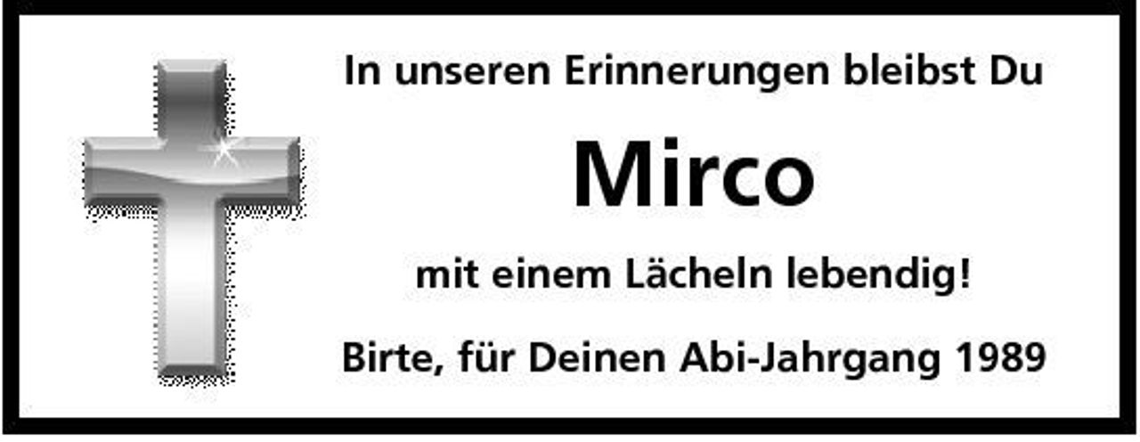 <p>In unseren Erinnerungen bleibst Du</p><p>Mirco<br />mit einem Lächeln lebendig! Birte, für Deinen Abi-Jahrgang 1989</p>