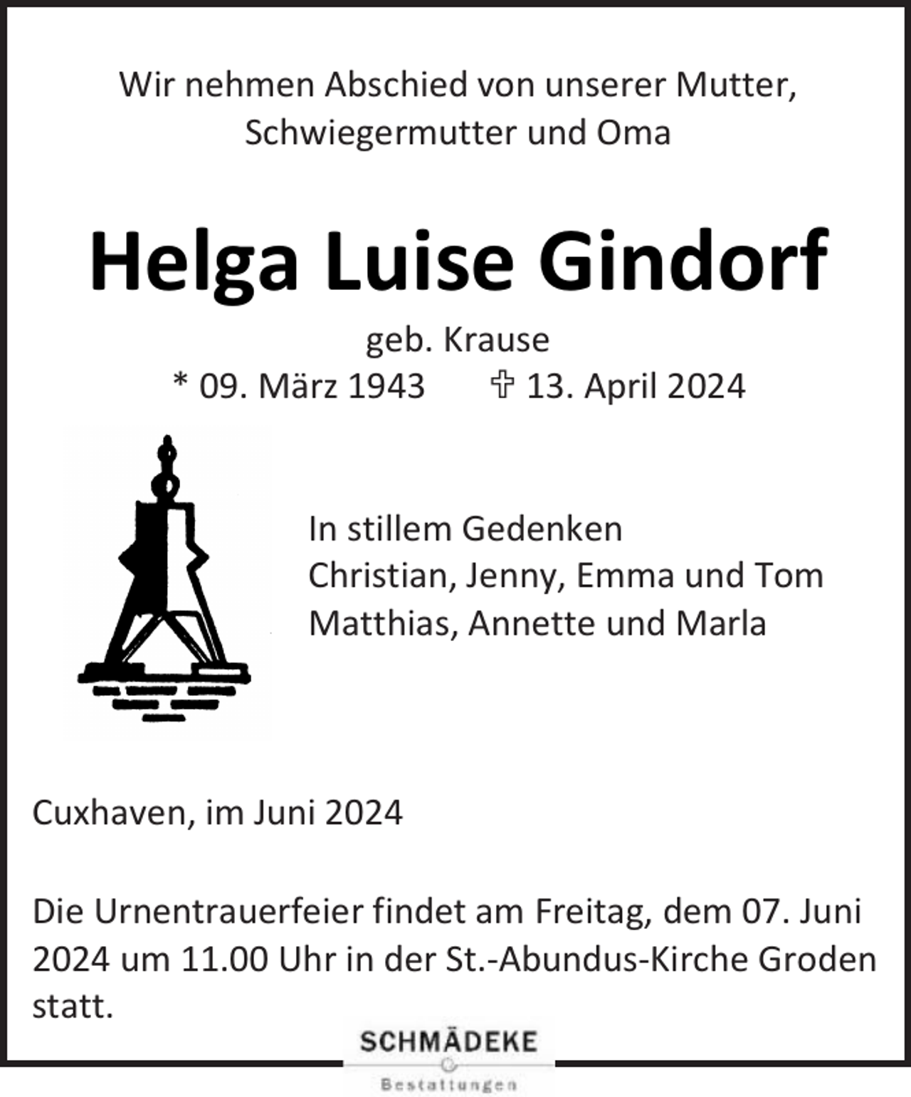 <p>Wir nehmen Abschied von unserer Mutter,<br />Schwiegermutter und Oma</p><p>Helga Luise Gindorf<br />geb. Krause<br />* 09. März 1943<br /> 13. April 2024</p><p>In stillem Gedenken<br />Christian, Jenny, Emma und Tom<br />Matthias, Annette und Marla</p><p>Cuxhaven, im Juni 2024<br />Die Urnentrauerfeier findet am Freitag, dem 07. Juni<br />2024 um 11.00 Uhr in der St.-Abundus-Kirche Groden<br />statt.</p>