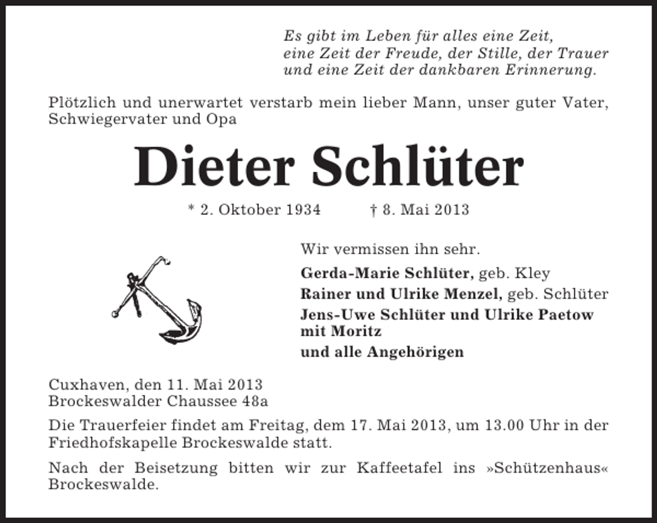 <p>Es gibt im Leben für alles eine Zeit,<br />eine Zeit der Freude, der Stille, der Trauer<br />und eine Zeit der dankbaren Erinnerung.<br />Plötzlich und unerwartet verstarb mein lieber Mann, unser guter Vater,<br />Schwiegervater und Opa</p><p>Dieter Schlüter<br />* 2. Oktober 1934</p><p>† 8. Mai 2013</p><p>Wir vermissen ihn sehr.<br />Gerda-Marie Schlüter, geb. Kley<br />Rainer und Ulrike Menzel, geb. Schlüter<br />Jens-Uwe Schlüter und Ulrike Paetow<br />mit Moritz<br />und alle Angehörigen<br />Cuxhaven, den 11. Mai 2013<br />Brockeswalder Chaussee 48a<br />Die Trauerfeier findet am Freitag, dem 17. Mai 2013, um 13.00 Uhr in der<br />Friedhofskapelle Brockeswalde statt.<br />Nach der Beisetzung bitten wir zur Kaffeetafel ins »Schützenhaus«<br />Brockeswalde.</p>