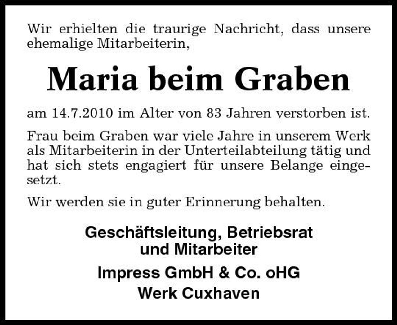 <p>Wir erhielten die traurige Nachricht, dass unsere ehemalige Mitarbeiterin,</p><p>Maria beim Graben<br />am 14.7.2010 im Alter von 83 Jahren verstorben ist. Frau beim Graben war viele Jahre in unserem Werk als Mitarbeiterin in der Unterteilabteilung tätig und hat sich stets engagiert für unsere Belange eingesetzt. Wir werden sie in guter Erinnerung behalten.</p><p>Geschäftsleitung, Betriebsrat und Mitarbeiter Impress GmbH &amp; Co. oHG Werk Cuxhaven</p>