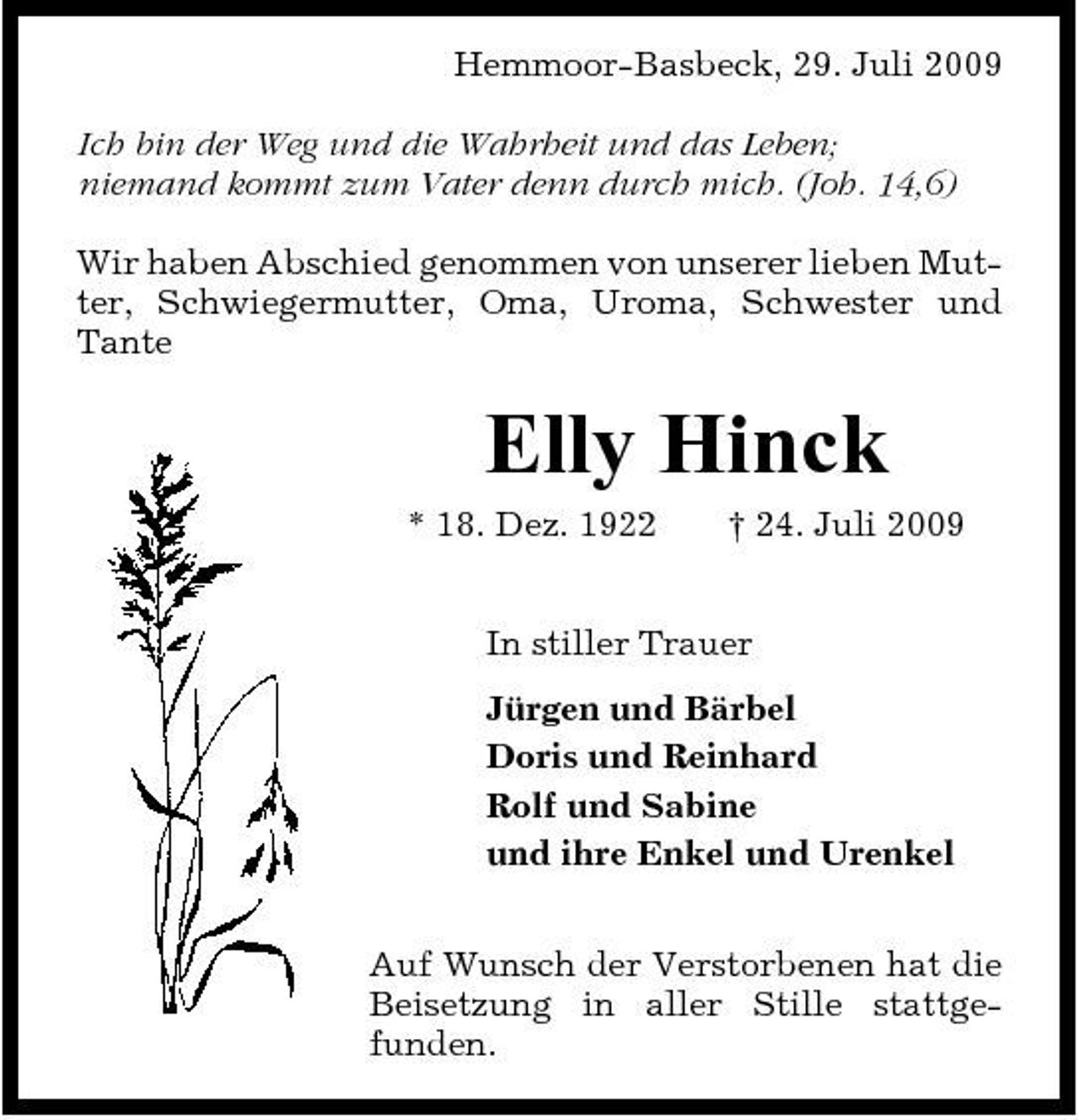 <p>Hemmoor-Basbeck, 29. Juli 2009 Ich bin der Weg und die Wahrheit und das Leben; niemand kommt zum Vater denn durch mich. (Joh. 14,6) Wir haben Abschied genommen von unserer lieben Mutter, Schwiegermutter, Oma, Uroma, Schwester und Tante</p><p>Elly Hinck<br />* 18. Dez. 1922 † 24. Juli 2009 In stiller Trauer Jürgen und Bärbel Doris und Reinhard Rolf und Sabine und ihre Enkel und Urenkel Auf Wunsch der Verstorbenen hat die Beisetzung in aller Stille stattgefunden.</p>