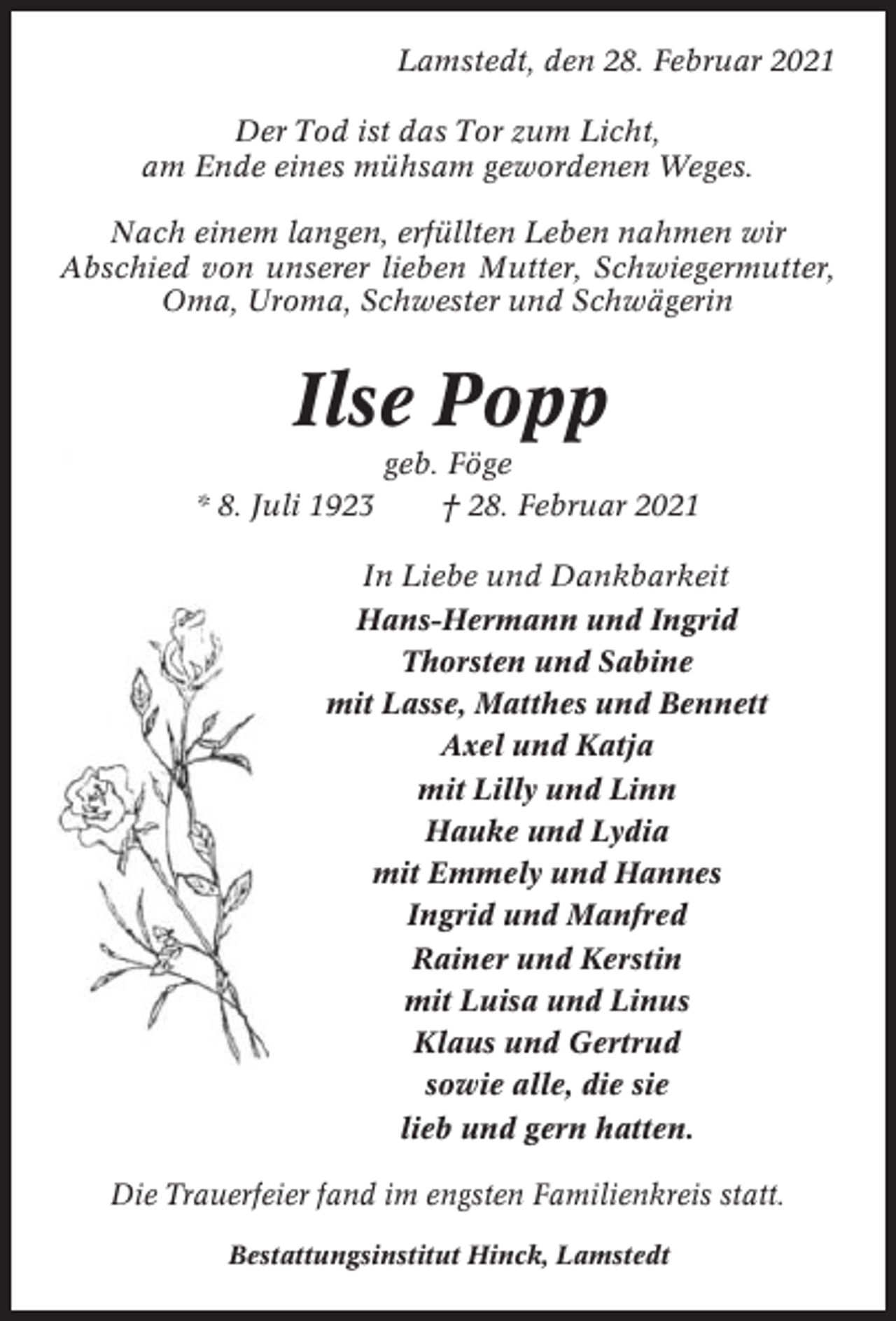 <p>Lamstedt, den 28. Februar 2021<br />Der Tod ist das Tor zum Licht,<br />am Ende eines mühsam gewordenen Weges.<br />Nach einem langen, erfüllten Leben nahmen wir<br />Abschied von unserer lieben Mutter, Schwiegermutter,<br />Oma, Uroma, Schwester und Schwägerin</p><p>Ilse Popp<br />* 8. Juli 1923</p><p>geb. Föge<br />† 28. Februar 2021</p><p>In Liebe und Dankbarkeit<br />Hans-Hermann und Ingrid<br />Thorsten und Sabine<br />mit Lasse, Matthes und Bennett<br />Axel und Katja<br />mit Lilly und Linn<br />Hauke und Lydia<br />mit Emmely und Hannes<br />Ingrid und Manfred<br />Rainer und Kerstin<br />mit Luisa und Linus<br />Klaus und Gertrud<br />sowie alle, die sie<br />lieb und gern hatten.<br />Die Trauerfeier fand im engsten Familienkreis statt.<br />Bestattungsinstitut Hinck, Lamstedt</p>