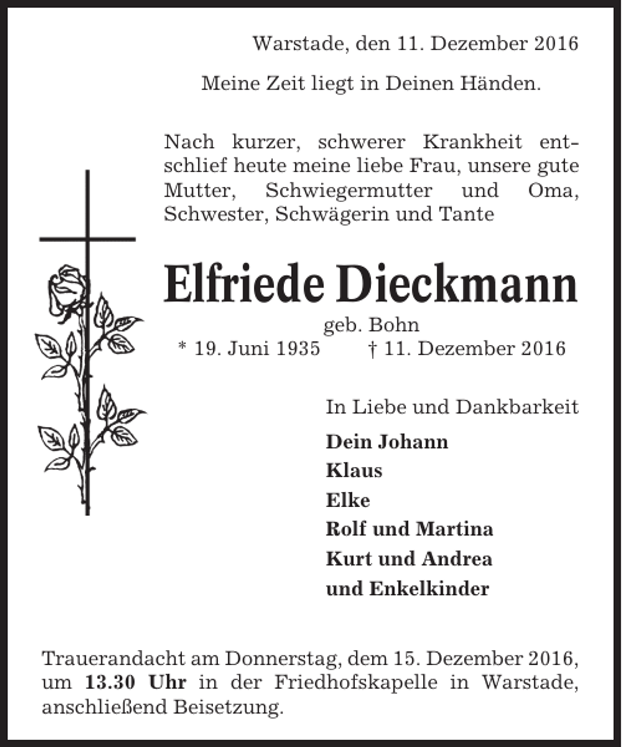 <p>Warstade, den 11. Dezember 2016<br />Meine Zeit liegt in Deinen Händen.<br />Nach kurzer, schwerer Krankheit entschlief heute meine liebe Frau, unsere gute<br />Mutter, Schwiegermutter und Oma,<br />Schwester, Schwägerin und Tante</p><p>Elfriede Dieckmann<br />* 19. Juni 1935</p><p>geb. Bohn<br />† 11. Dezember 2016<br />In Liebe und Dankbarkeit<br />Dein Johann<br />Klaus<br />Elke<br />Rolf und Martina<br />Kurt und Andrea<br />und Enkelkinder</p><p>Trauerandacht am Donnerstag, dem 15. Dezember 2016,<br />um 13.30 Uhr in der Friedhofskapelle in Warstade,<br />anschließend Beisetzung.</p>