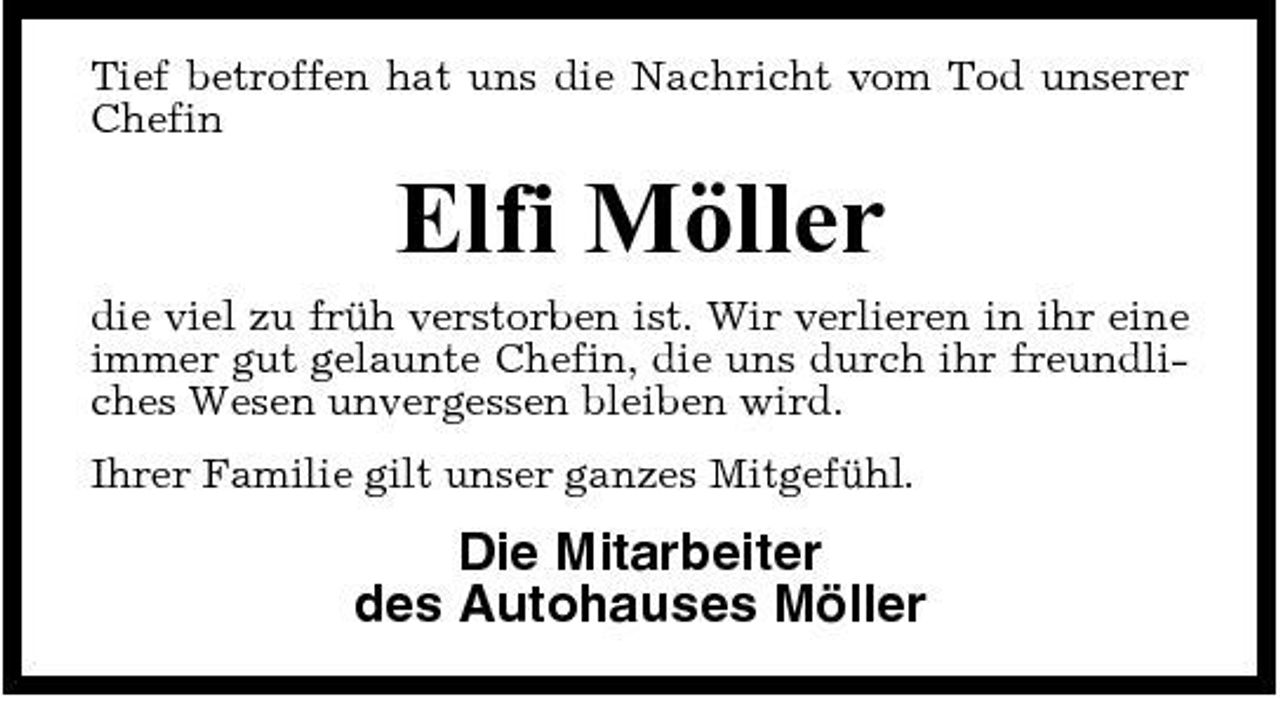 <p>Tief betroffen hat uns die Nachricht vom Tod unserer Chefin</p><p>Elfi Möller<br />die viel zu früh verstorben ist. Wir verlieren in ihr eine immer gut gelaunte Chefin, die uns durch ihr freundliches Wesen unvergessen bleiben wird. Ihrer Familie gilt unser ganzes Mitgefühl.</p><p>Die Mitarbeiter des Autohauses Möller</p>