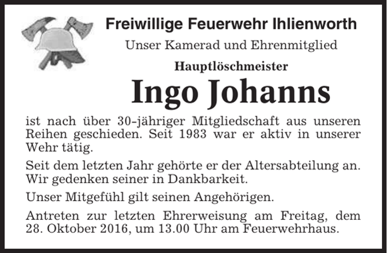 <p>Freiwillige Feuerwehr Ihlienworth<br />Unser Kamerad und Ehrenmitglied<br />Hauptlöschmeister</p><p>Ingo Johanns<br />ist nach über 30-jähriger Mitgliedschaft aus unseren<br />Reihen geschieden. Seit 1983 war er aktiv in unserer<br />Wehr tätig.<br />Seit dem letzten Jahr gehörte er der Altersabteilung an.<br />Wir gedenken seiner in Dankbarkeit.<br />Unser Mitgefühl gilt seinen Angehörigen.<br />Antreten zur letzten Ehrerweisung am Freitag, dem<br />28. Oktober 2016, um 13.00 Uhr am Feuerwehrhaus.</p>