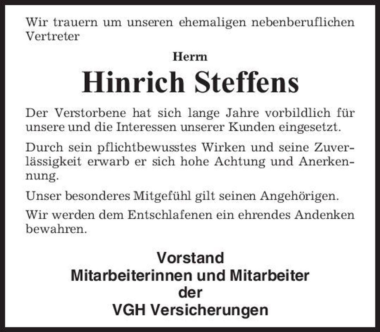 <p>Wir trauern um unseren ehemaligen nebenberuflichen Vertreter Herrn</p><p>Hinrich Steffens<br />Der Verstorbene hat sich lange Jahre vorbildlich für unsere und die Interessen unserer Kunden eingesetzt. Durch sein pflichtbewusstes Wirken und seine Zuverlässigkeit erwarb er sich hohe Achtung und Anerkennung. Unser besonderes Mitgefühl gilt seinen Angehörigen. Wir werden dem Entschlafenen ein ehrendes Andenken bewahren.</p><p>Vorstand Mitarbeiterinnen und Mitarbeiter der VGH Versicherungen</p>