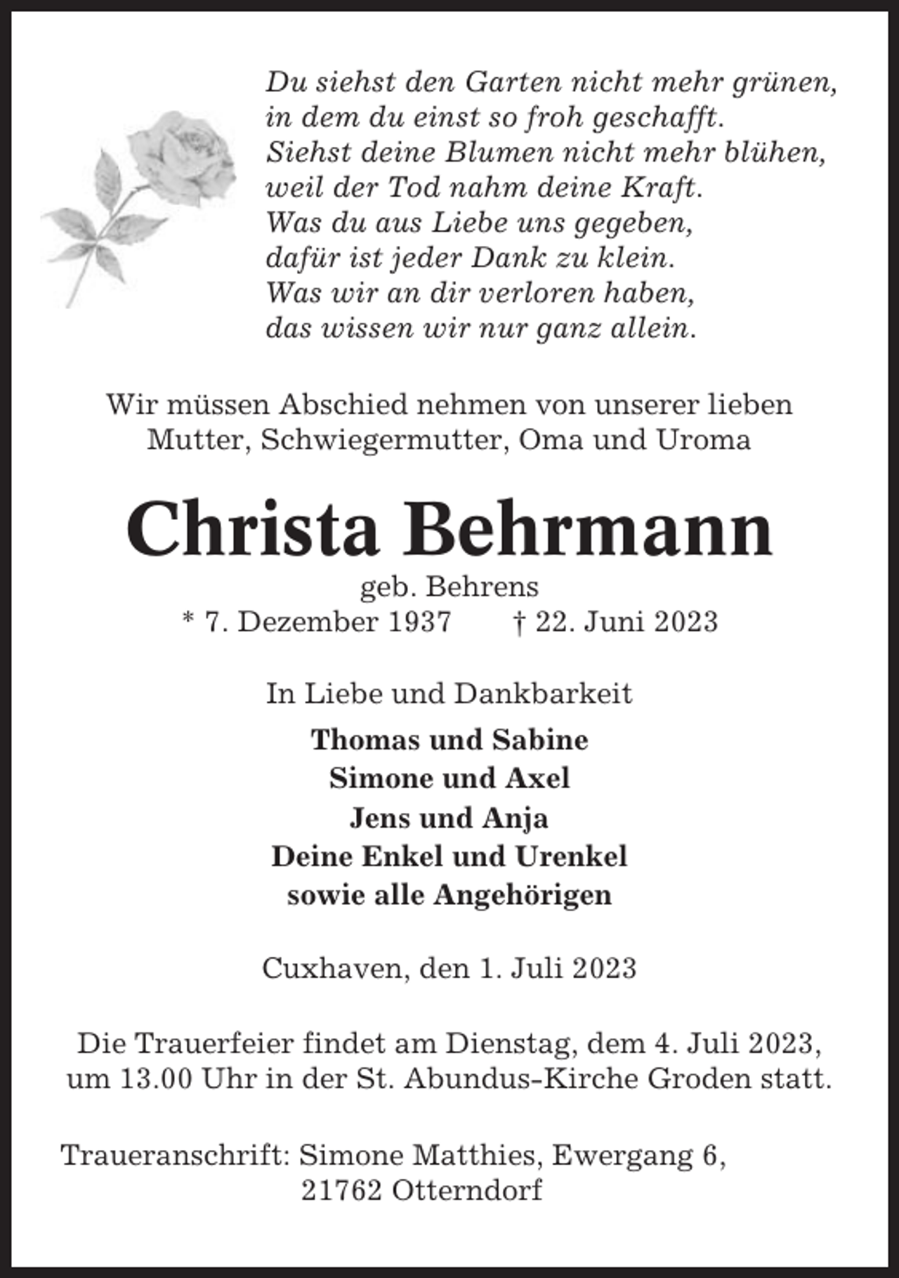 <p>Du siehst den Garten nicht mehr grünen,<br />in dem du einst so froh geschafft.<br />Siehst deine Blumen nicht mehr blühen,<br />weil der Tod nahm deine Kraft.<br />Was du aus Liebe uns gegeben,<br />dafür ist jeder Dank zu klein.<br />Was wir an dir verloren haben,<br />das wissen wir nur ganz allein.<br />Wir müssen Abschied nehmen von unserer lieben<br />Mutter, Schwiegermutter, Oma und Uroma</p><p>Christa Behrmann<br />geb. Behrens<br />* 7. Dezember 1937<br />† 22. Juni 2023<br />In Liebe und Dankbarkeit<br />Thomas und Sabine<br />Simone und Axel<br />Jens und Anja<br />Deine Enkel und Urenkel<br />sowie alle Angehörigen<br />Cuxhaven, den 1. Juli 2023<br />Die Trauerfeier findet am Dienstag, dem 4. Juli 2023,<br />um 13.00 Uhr in der St. Abundus-Kirche Groden statt.<br />Traueranschrift: Simone Matthies, Ewergang 6,<br />21762 Otterndorf</p>