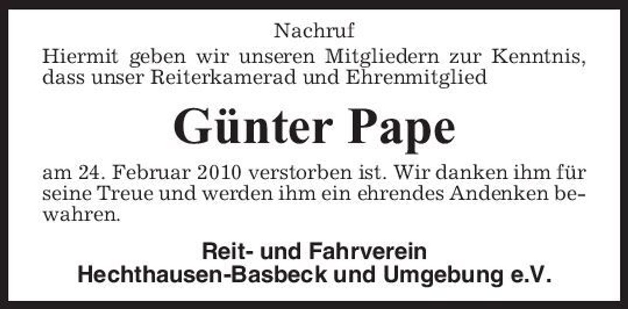 <p>Nachruf Hiermit geben wir unseren Mitgliedern zur Kenntnis, dass unser Reiterkamerad und Ehrenmitglied</p><p>Günter Pape<br />am 24. Februar 2010 verstorben ist. Wir danken ihm für seine Treue und werden ihm ein ehrendes Andenken bewahren.</p><p>Reit- und Fahrverein Hechthausen-Basbeck und Umgebung e.V.</p>