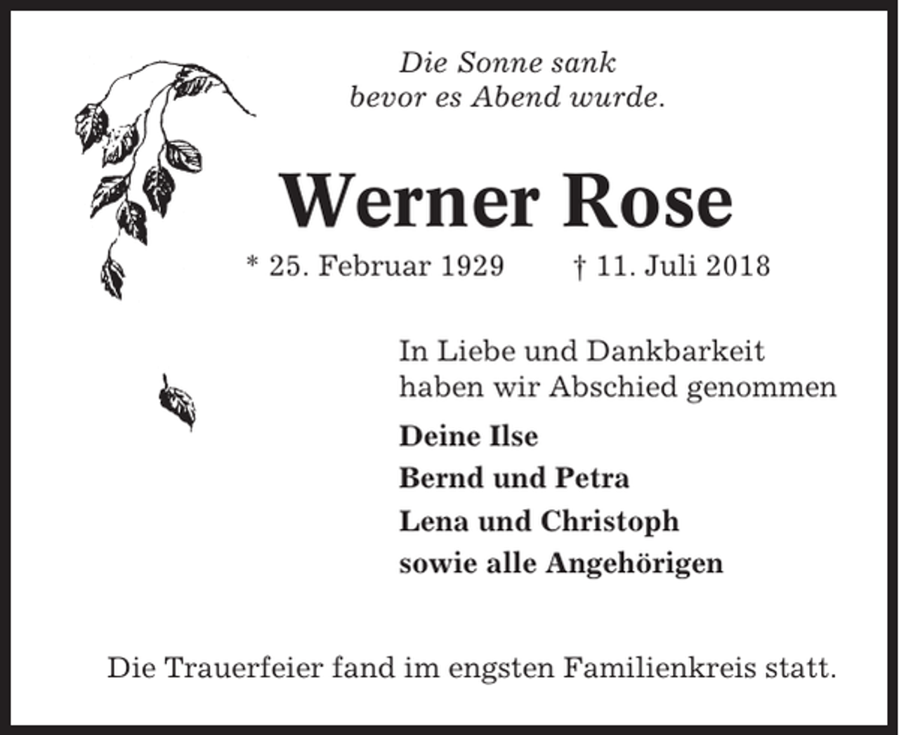 <p>Die Sonne sank<br />bevor es Abend wurde.</p><p>Werner Rose<br />* 25. Februar 1929</p><p>† 11. Juli 2018</p><p>In Liebe und Dankbarkeit<br />haben wir Abschied genommen<br />Deine Ilse<br />Bernd und Petra<br />Lena und Christoph<br />sowie alle Angehörigen</p><p>Die Trauerfeier fand im engsten Familienkreis statt.</p>