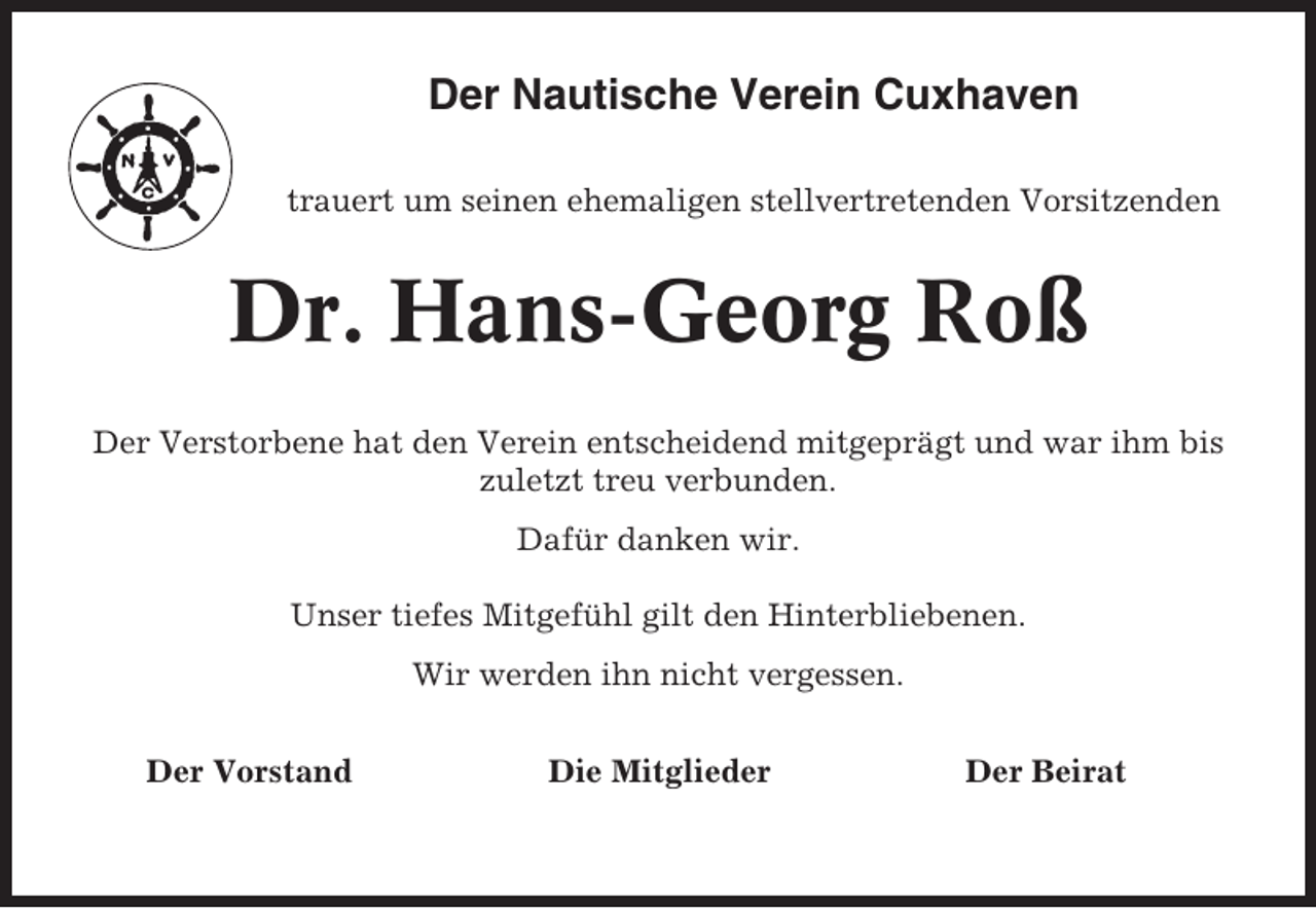 <p>Der Nautische Verein Cuxhaven<br />trauert um seinen ehemaligen stellvertretenden Vorsitzenden</p><p>Dr. Hans-Georg Roß<br />Der Verstorbene hat den Verein entscheidend mitgeprägt und war ihm bis<br />zuletzt treu verbunden.<br />Dafür danken wir.<br />Unser tiefes Mitgefühl gilt den Hinterbliebenen.<br />Wir werden ihn nicht vergessen.<br />Der Vorstand</p><p>Die Mitglieder</p><p>Der Beirat</p>