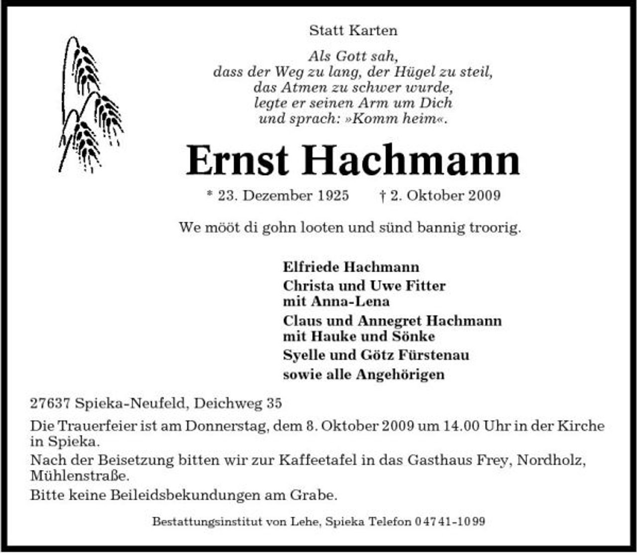 <p>Statt Karten Als Gott sah, dass der Weg zu lang, der Hügel zu steil, das Atmen zu schwer wurde, legte er seinen Arm um Dich und sprach: »Komm heim«.</p><p>Ernst Hachmann<br />* 23. Dezember 1925 † 2. Oktober 2009 We mööt di gohn looten und sünd bannig troorig. Elfriede Hachmann Christa und Uwe Fitter mit Anna-Lena Claus und Annegret Hachmann mit Hauke und Sönke Syelle und Götz Fürstenau sowie alle Angehörigen 27637 Spieka-Neufeld, Deichweg 35 Die Trauerfeier ist am Donnerstag, dem 8. Oktober 2009 um 14.00 Uhr in der Kirche in Spieka. Nach der Beisetzung bitten wir zur Kaffeetafel in das Gasthaus Frey, Nordholz, Mühlenstraße. Bitte keine Beileidsbekundungen am Grabe.<br />Bestattungsinstitut von Lehe, Spieka Telefon 0 47 41-10 99</p>