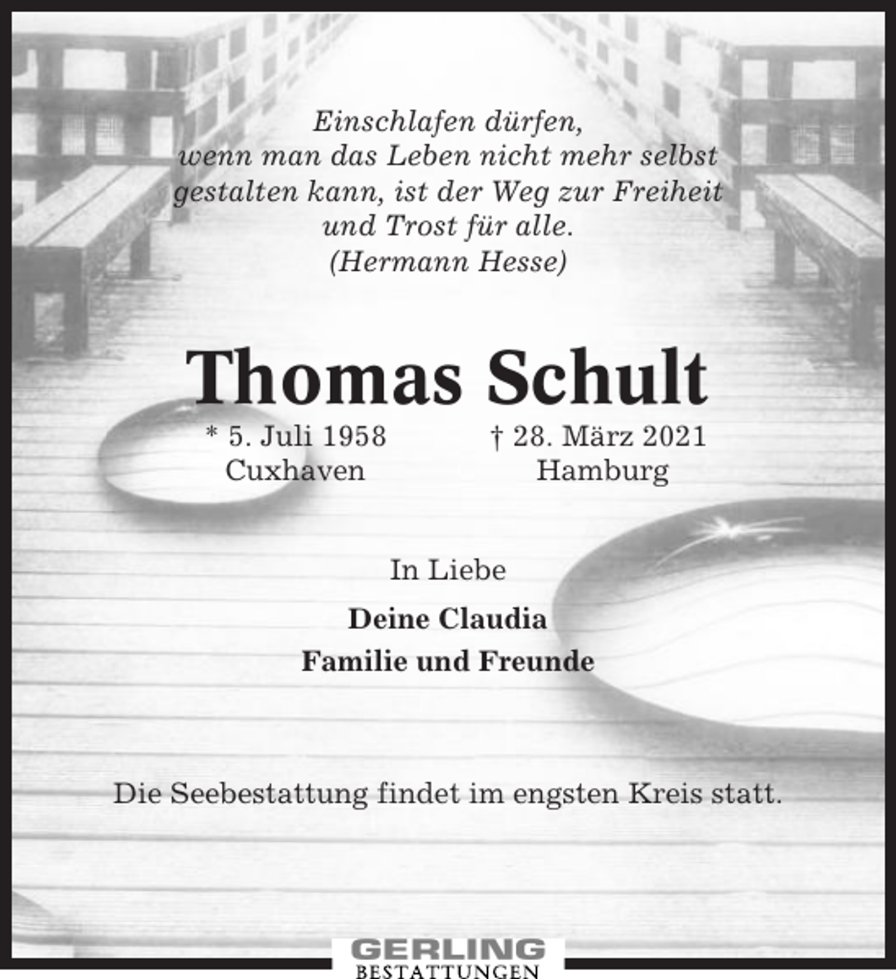 <p>Einschlafen dürfen,<br />wenn man das Leben nicht mehr selbst<br />gestalten kann, ist der Weg zur Freiheit<br />und Trost für alle.<br />(Hermann Hesse)</p><p>Thomas Schult<br />* 5. Juli 1958<br />Cuxhaven</p><p>† 28. März 2021<br />Hamburg<br />In Liebe</p><p>Deine Claudia<br />Familie und Freunde</p><p>Die Seebestattung findet im engsten Kreis statt.</p>