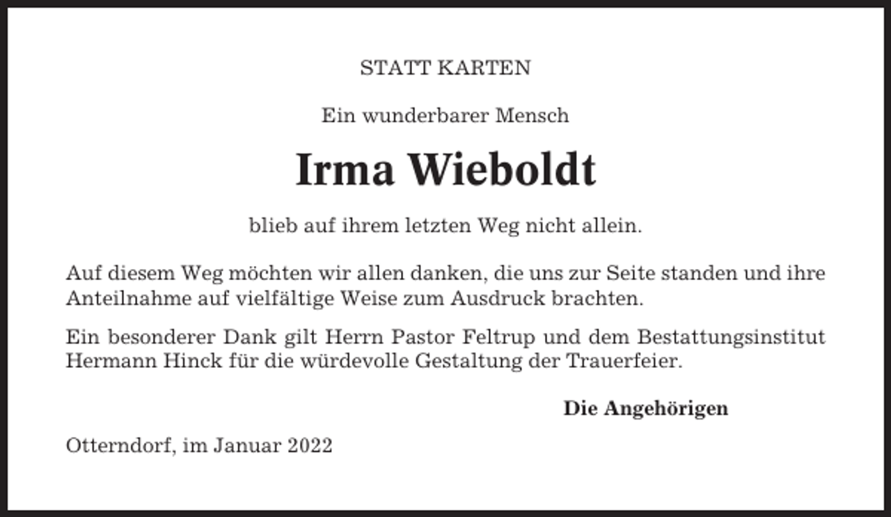<p>STATT KARTEN<br />Ein wunderbarer Mensch</p><p>Irma Wieboldt<br />blieb auf ihrem letzten Weg nicht allein.<br />Auf diesem Weg möchten wir allen danken, die uns zur Seite standen und ihre<br />Anteilnahme auf vielfältige Weise zum Ausdruck brachten.<br />Ein besonderer Dank gilt Herrn Pastor Feltrup und dem Bestattungsinstitut<br />Hermann Hinck für die würdevolle Gestaltung der Trauerfeier.<br />Die Angehörigen<br />Otterndorf, im Januar 2022</p>