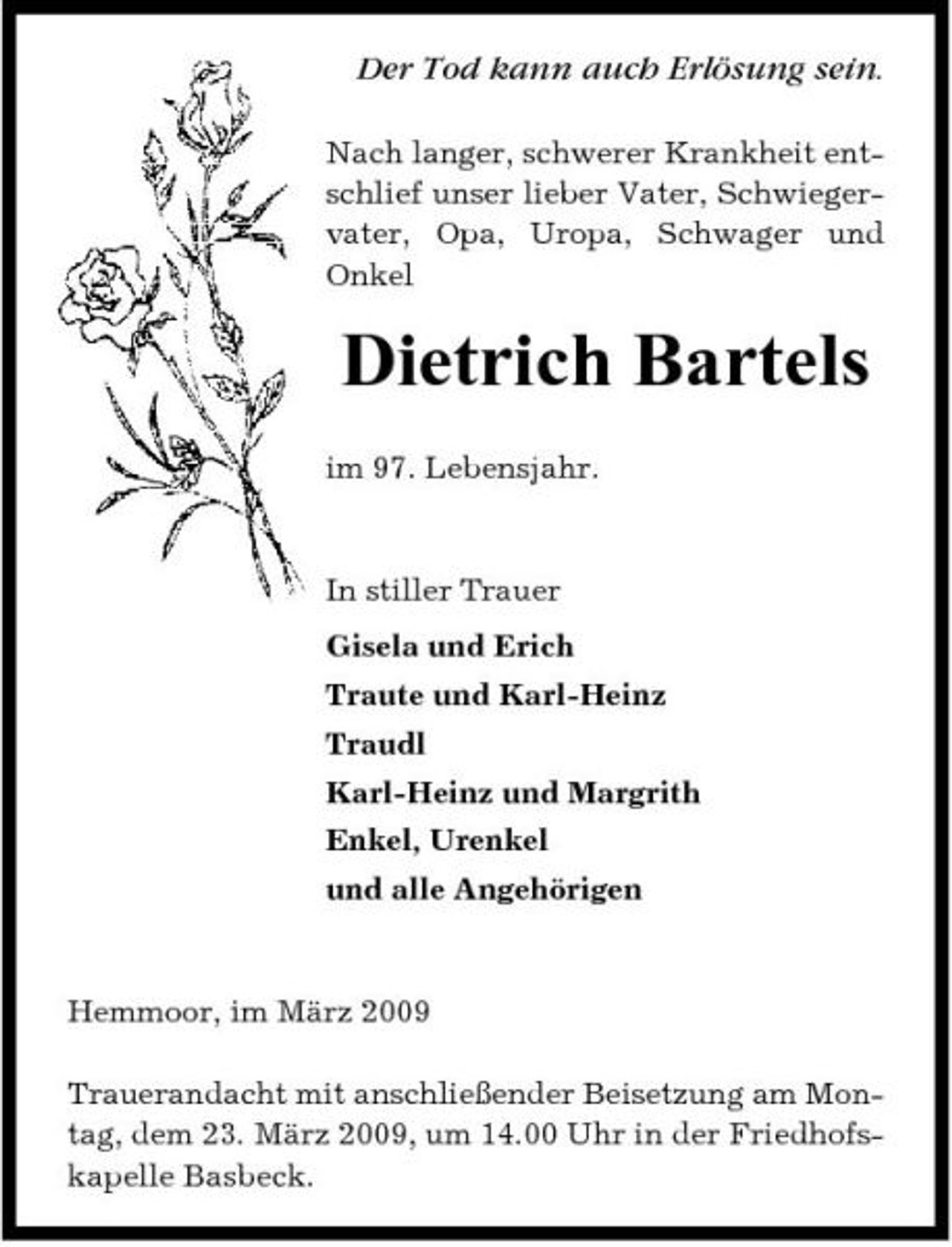<p>Der Tod kann auch Erlösung sein.<br />Nach langer, schwerer Krankheit entschlief unser lieber Vater, Schwiegervater, Opa, Uropa, Schwager und Onkel</p><p>Dietrich Bartels<br />im 97. Lebensjahr. In stiller Trauer Gisela und Erich Traute und Karl-Heinz Traudl Karl-Heinz und Margrith Enkel, Urenkel und alle Angehörigen</p><p>Hemmoor, im März 2009 Trauerandacht mit anschließender Beisetzung am Montag, dem 23. März 2009, um 14.00 Uhr in der Friedhofskapelle Basbeck.</p>