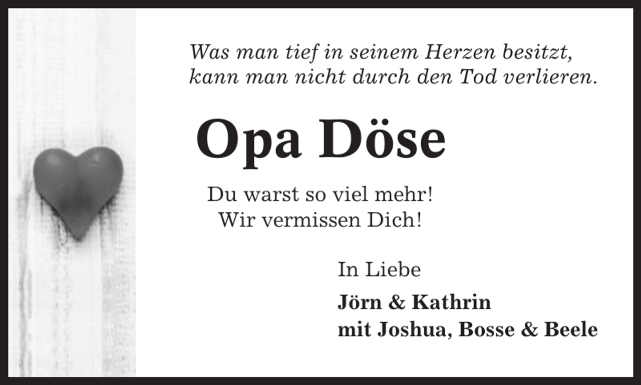 <p>Was man tief in seinem Herzen besitzt,<br />kann man nicht durch den Tod verlieren.</p><p>Opa Döse<br />Du warst so viel mehr!<br />Wir vermissen Dich!<br />In Liebe<br />Jörn &amp; Kathrin<br />mit Joshua, Bosse &amp; Beele</p>