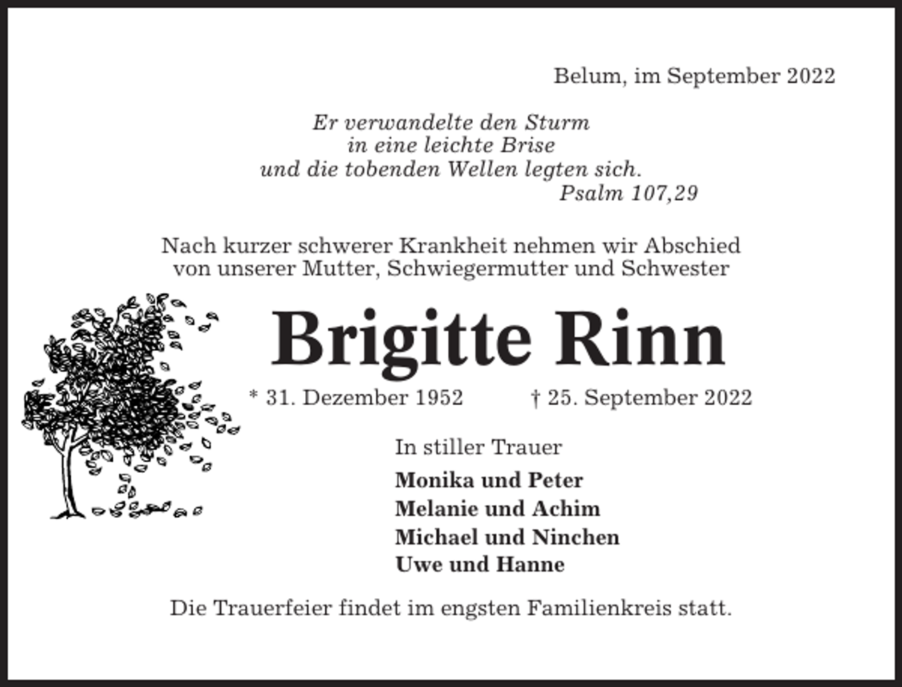 <p>Belum, im September 2022<br />Er verwandelte den Sturm<br />in eine leichte Brise<br />und die tobenden Wellen legten sich.<br />Psalm 107,29<br />Nach kurzer schwerer Krankheit nehmen wir Abschied<br />von unserer Mutter, Schwiegermutter und Schwester</p><p>Brigitte Rinn<br />* 31. Dezember 1952</p><p>† 25. September 2022</p><p>In stiller Trauer<br />Monika und Peter<br />Melanie und Achim<br />Michael und Ninchen<br />Uwe und Hanne<br />Die Trauerfeier findet im engsten Familienkreis statt.</p>
