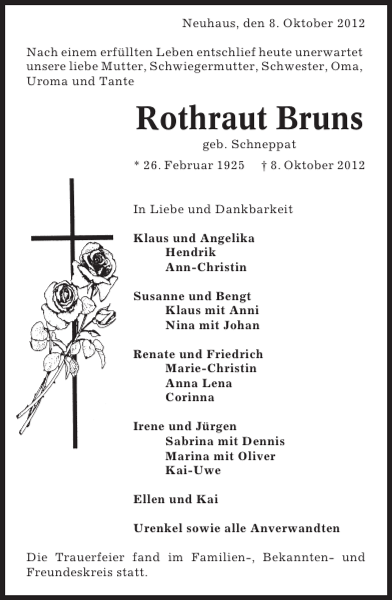 <p>Neuhaus, den 8. Oktober 2012<br />Nach einem erfüllten Leben entschlief heute unerwartet<br />unsere liebe Mutter, Schwiegermutter, Schwester, Oma,<br />Uroma und Tante</p><p>Rothraut Bruns<br />geb. Schneppat<br />* 26. Februar 1925</p><p>† 8. Oktober 2012</p><p>In Liebe und Dankbarkeit<br />Klaus und Angelika<br />Hendrik<br />Ann-Christin<br />Susanne und Bengt<br />Klaus mit Anni<br />Nina mit Johan<br />Renate und Friedrich<br />Marie-Christin<br />Anna Lena<br />Corinna<br />Irene und Jürgen<br />Sabrina mit Dennis<br />Marina mit Oliver<br />Kai-Uwe<br />Ellen und Kai<br />Urenkel sowie alle Anverwandten<br />Die Trauerfeier fand im Familien-, Bekannten- und<br />Freundeskreis statt.</p>