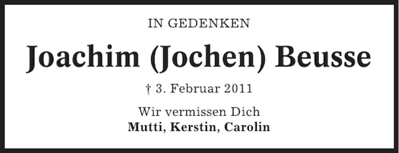 <p>IN GEDENKEN</p><p>Joachim (Jochen) Beusse<br />† 3. Februar 2011<br />Wir vermissen Dich<br />Mutti, Kerstin, Carolin</p>