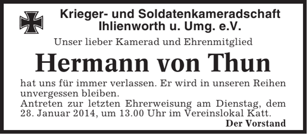<p>Krieger- und Soldatenkameradschaft<br />Ihlienworth u. Umg. e.V.<br />Unser lieber Kamerad und Ehrenmitglied</p><p>Hermann von Thun<br />hat uns für immer verlassen. Er wird in unseren Reihen<br />unvergessen bleiben.<br />Antreten zur letzten Ehrerweisung am Dienstag, dem<br />28. Januar 2014, um 13.00 Uhr im Vereinslokal Katt.<br />Der Vorstand</p>
