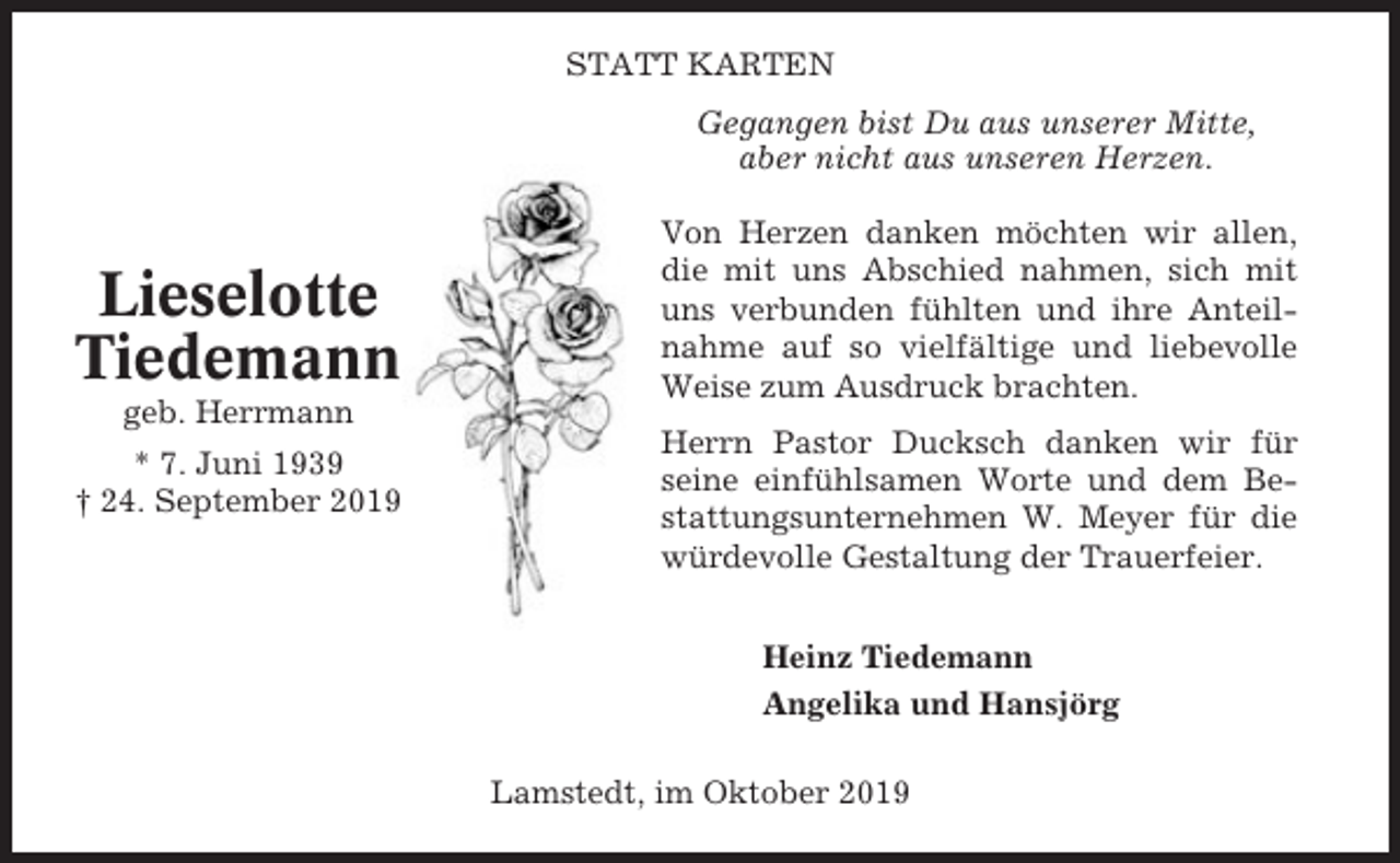 <p>STATT KARTEN<br />Gegangen bist Du aus unserer Mitte,<br />aber nicht aus unseren Herzen.</p><p>Lieselotte<br />Tiedemann<br />geb. Herrmann<br />* 7. Juni 1939<br />† 24. September 2019</p><p>Von Herzen danken möchten wir allen,<br />die mit uns Abschied nahmen, sich mit<br />uns verbunden fühlten und ihre Anteilnahme auf so vielfältige und liebevolle<br />Weise zum Ausdruck brachten.<br />Herrn Pastor Ducksch danken wir für<br />seine einfühlsamen Worte und dem Bestattungsunternehmen W. Meyer für die<br />würdevolle Gestaltung der Trauerfeier.<br />Heinz Tiedemann<br />Angelika und Hansjörg<br />Lamstedt, im Oktober 2019</p>