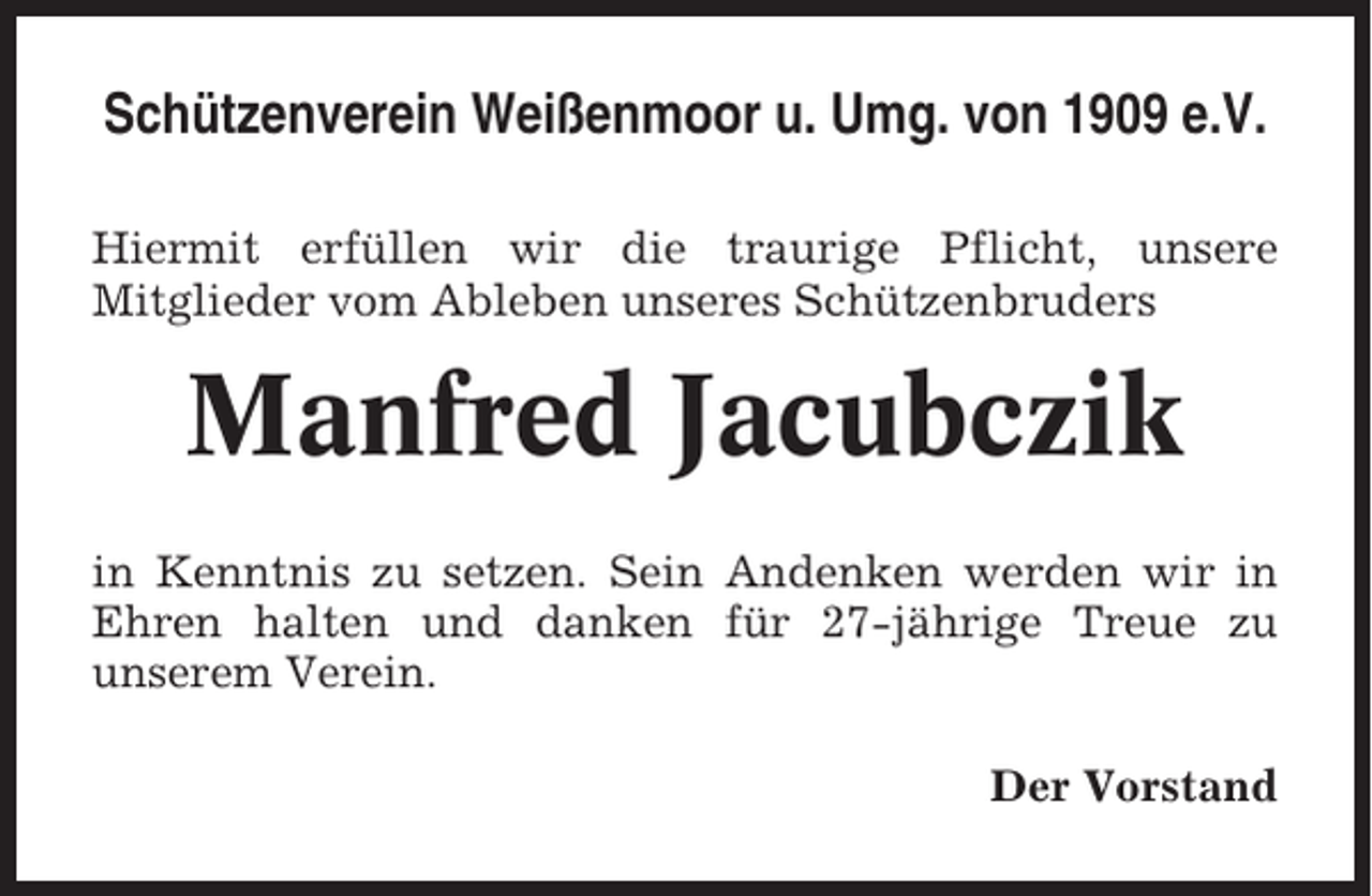 <p>Schützenverein Weißenmoor u. Umg. von 1909 e.V.<br />Hiermit erfüllen wir die traurige Pflicht, unsere<br />Mitglieder vom Ableben unseres Schützenbruders</p><p>Manfred Jacubczik<br />in Kenntnis zu setzen. Sein Andenken werden wir in<br />Ehren halten und danken für 27-jährige Treue zu<br />unserem Verein.<br />Der Vorstand</p>