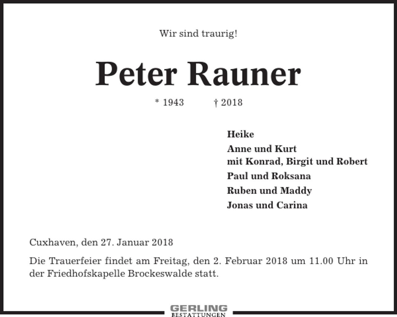 <p>Wir sind traurig!</p><p>Peter Rauner<br />* 1943</p><p>† 2018<br />Heike<br />Anne und Kurt<br />mit Konrad, Birgit und Robert<br />Paul und Roksana<br />Ruben und Maddy<br />Jonas und Carina</p><p>Cuxhaven, den 27. Januar 2018<br />Die Trauerfeier findet am Freitag, den 2. Februar 2018 um 11.00 Uhr in<br />der Friedhofskapelle Brockeswalde statt.</p>