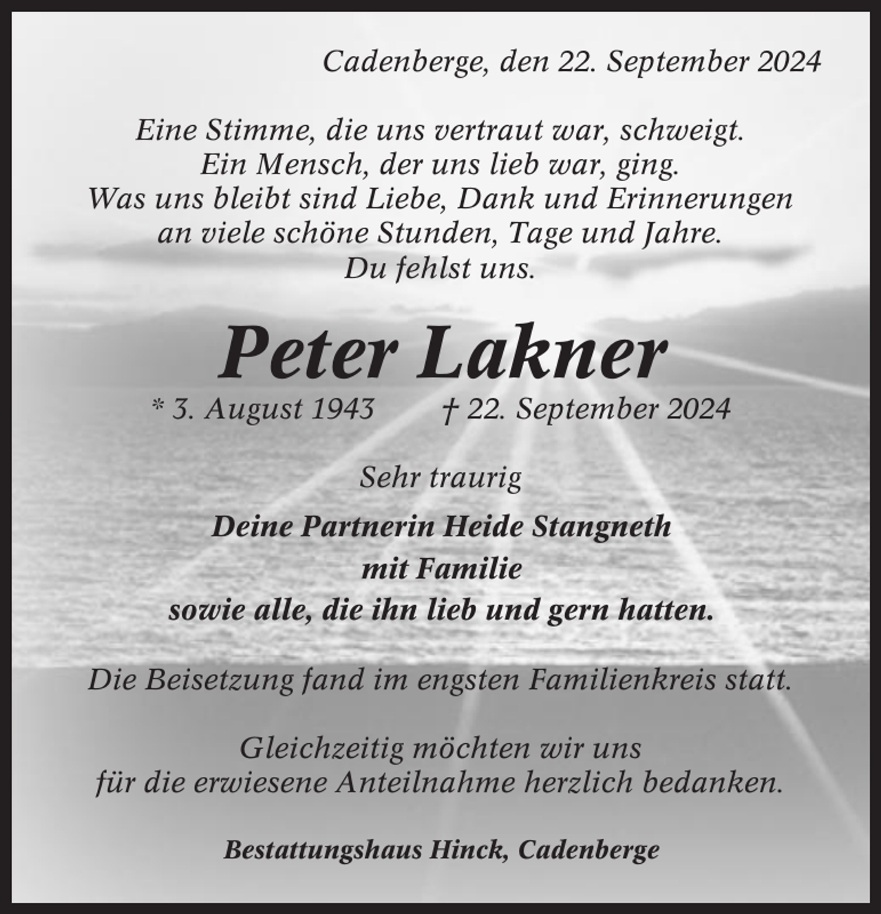 <p>Cadenberge, den 22. September 2024<br />Eine Stimme, die uns vertraut war, schweigt.<br />Ein Mensch, der uns lieb war, ging.<br />Was uns bleibt sind Liebe, Dank und Erinnerungen<br />an viele schöne Stunden, Tage und Jahre.<br />Du fehlst uns.</p><p>Peter Lakner<br />* 3. August 1943</p><p>† 22. September 2024</p><p>Sehr traurig<br />Deine Partnerin Heide Stangneth<br />mit Familie<br />sowie alle, die ihn lieb und gern hatten.<br />Die Beisetzung fand im engsten Familienkreis statt.<br />Gleichzeitig möchten wir uns<br />für die erwiesene Anteilnahme herzlich bedanken.<br />Bestattungshaus Hinck, Cadenberge</p>