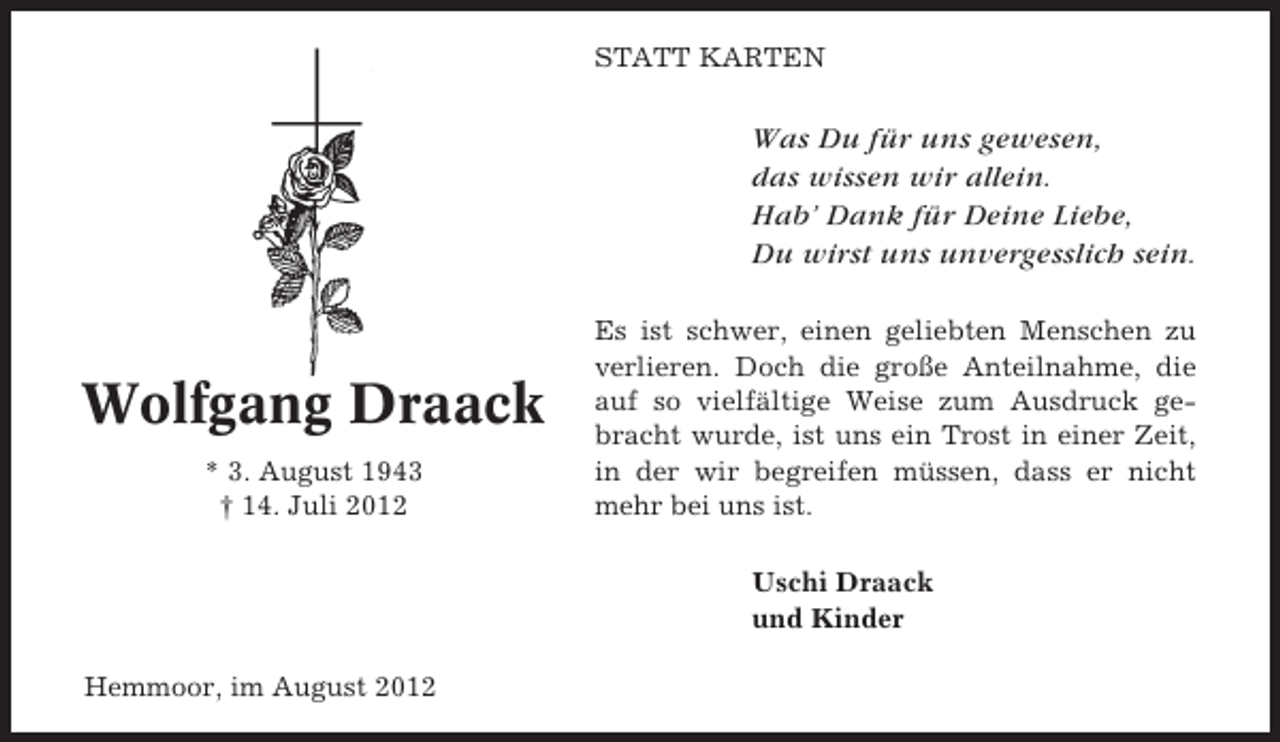 <p>STATT KARTEN</p><p>Was Du für uns gewesen,<br />das wissen wir allein.<br />Hab’ Dank für Deine Liebe,<br />Du wirst uns unvergesslich sein.</p><p>Wolfgang Draack<br />* 3. August 1943<br />† 14. Juli 2012</p><p>Es ist schwer, einen geliebten Menschen zu<br />verlieren. Doch die große Anteilnahme, die<br />auf so vielfältige Weise zum Ausdruck gebracht wurde, ist uns ein Trost in einer Zeit,<br />in der wir begreifen müssen, dass er nicht<br />mehr bei uns ist.<br />Uschi Draack<br />und Kinder</p><p>Hemmoor, im August 2012</p>