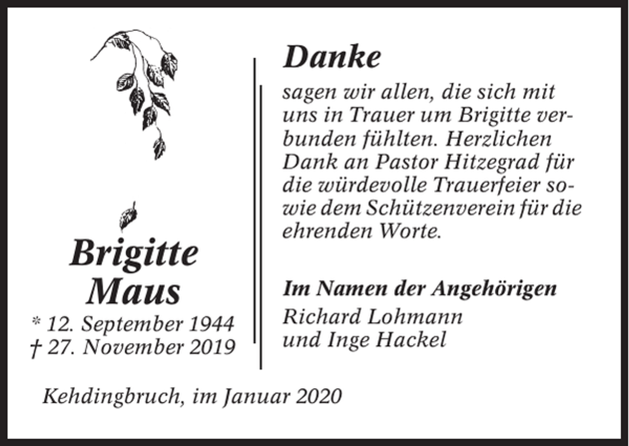 <p>Danke</p><p>Brigitte<br />Maus<br />* 12. September 1944<br />† 27. November 2019</p><p>sagen wir allen, die sich mit<br />uns in Trauer um Brigitte verbunden fühlten. Herzlichen<br />Dank an Pastor Hitzegrad für<br />die würdevolle Trauerfeier sowie dem Schützenverein für die<br />ehrenden Worte.<br />Im Namen der Angehörigen<br />Richard Lohmann<br />und Inge Hackel</p><p>Kehdingbruch, im Januar 2020</p>