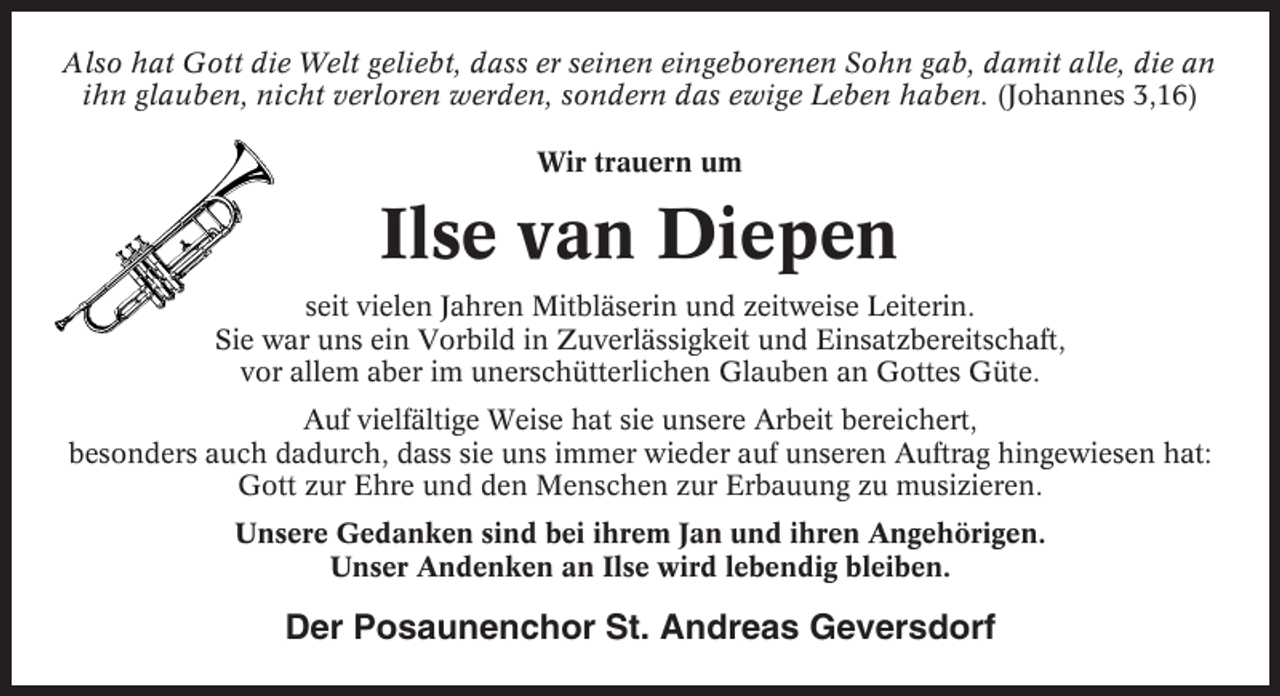 <p>Also hat Gott die Welt geliebt, dass er seinen eingeborenen Sohn gab, damit alle, die an<br />ihn glauben, nicht verloren werden, sondern das ewige Leben haben. (Johannes 3,16)<br />Wir trauern um</p><p>Ilse van Diepen<br />seit vielen Jahren Mitbläserin und zeitweise Leiterin.<br />Sie war uns ein Vorbild in Zuverlässigkeit und Einsatzbereitschaft,<br />vor allem aber im unerschütterlichen Glauben an Gottes Güte.<br />Auf vielfältige Weise hat sie unsere Arbeit bereichert,<br />besonders auch dadurch, dass sie uns immer wieder auf unseren Auftrag hingewiesen hat:<br />Gott zur Ehre und den Menschen zur Erbauung zu musizieren.<br />Unsere Gedanken sind bei ihrem Jan und ihren Angehörigen.<br />Unser Andenken an Ilse wird lebendig bleiben.</p><p>Der Posaunenchor St. Andreas Geversdorf</p>