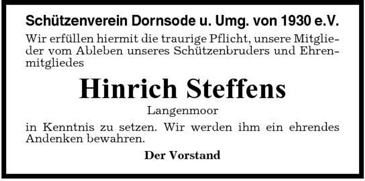 <p>Schützenverein Dornsode u. Umg. von 1930 e.V.<br />Wir erfüllen hiermit die traurige Pflicht, unsere Mitglieder vom Ableben unseres Schützenbruders und Ehrenmitgliedes</p><p>Hinrich Steffens<br />Langenmoor in Kenntnis zu setzen. Wir werden ihm ein ehrendes Andenken bewahren. Der Vorstand</p>