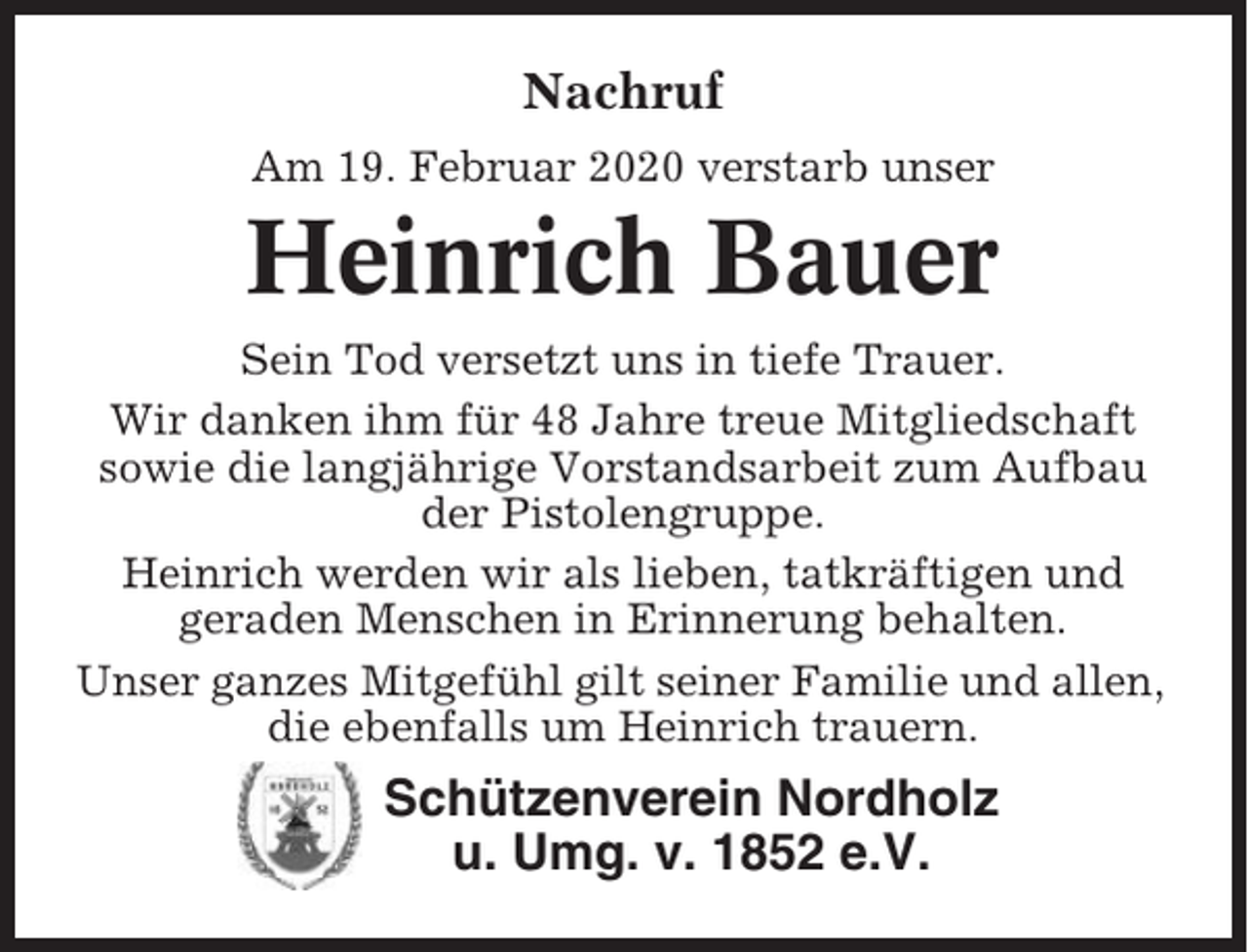 <p>Nachruf<br />Am 19. Februar 2020 verstarb unser</p><p>Heinrich Bauer<br />Sein Tod versetzt uns in tiefe Trauer.<br />Wir danken ihm für 48 Jahre treue Mitgliedschaft<br />sowie die langjährige Vorstandsarbeit zum Aufbau<br />der Pistolengruppe.<br />Heinrich werden wir als lieben, tatkräftigen und<br />geraden Menschen in Erinnerung behalten.<br />Unser ganzes Mitgefühl gilt seiner Familie und allen,<br />die ebenfalls um Heinrich trauern.</p><p>Schützenverein Nordholz<br />u. Umg. v. 1852 e.V.</p>