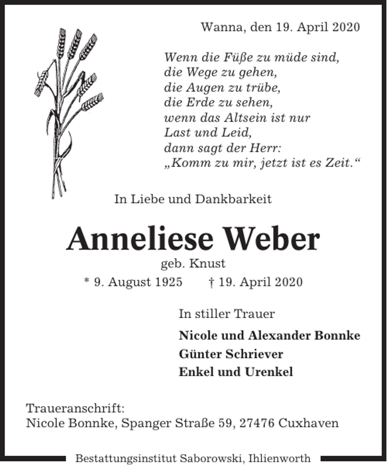 <p>Wanna, den 19. April 2020<br />Wenn die Füße zu müde sind,<br />die Wege zu gehen,<br />die Augen zu trübe,<br />die Erde zu sehen,<br />wenn das Altsein ist nur<br />Last und Leid,<br />dann sagt der Herr:<br />„Komm zu mir, jetzt ist es Zeit.“<br />In Liebe und Dankbarkeit</p><p>Anneliese Weber<br />geb. Knust<br />* 9. August 1925<br />† 19. April 2020<br />In stiller Trauer<br />Nicole und Alexander Bonnke<br />Günter Schriever<br />Enkel und Urenkel<br />Traueranschrift:<br />Nicole Bonnke, Spanger Straße 59, 27476 Cuxhaven<br />Bestattungsinstitut Saborowski, Ihlienworth</p>