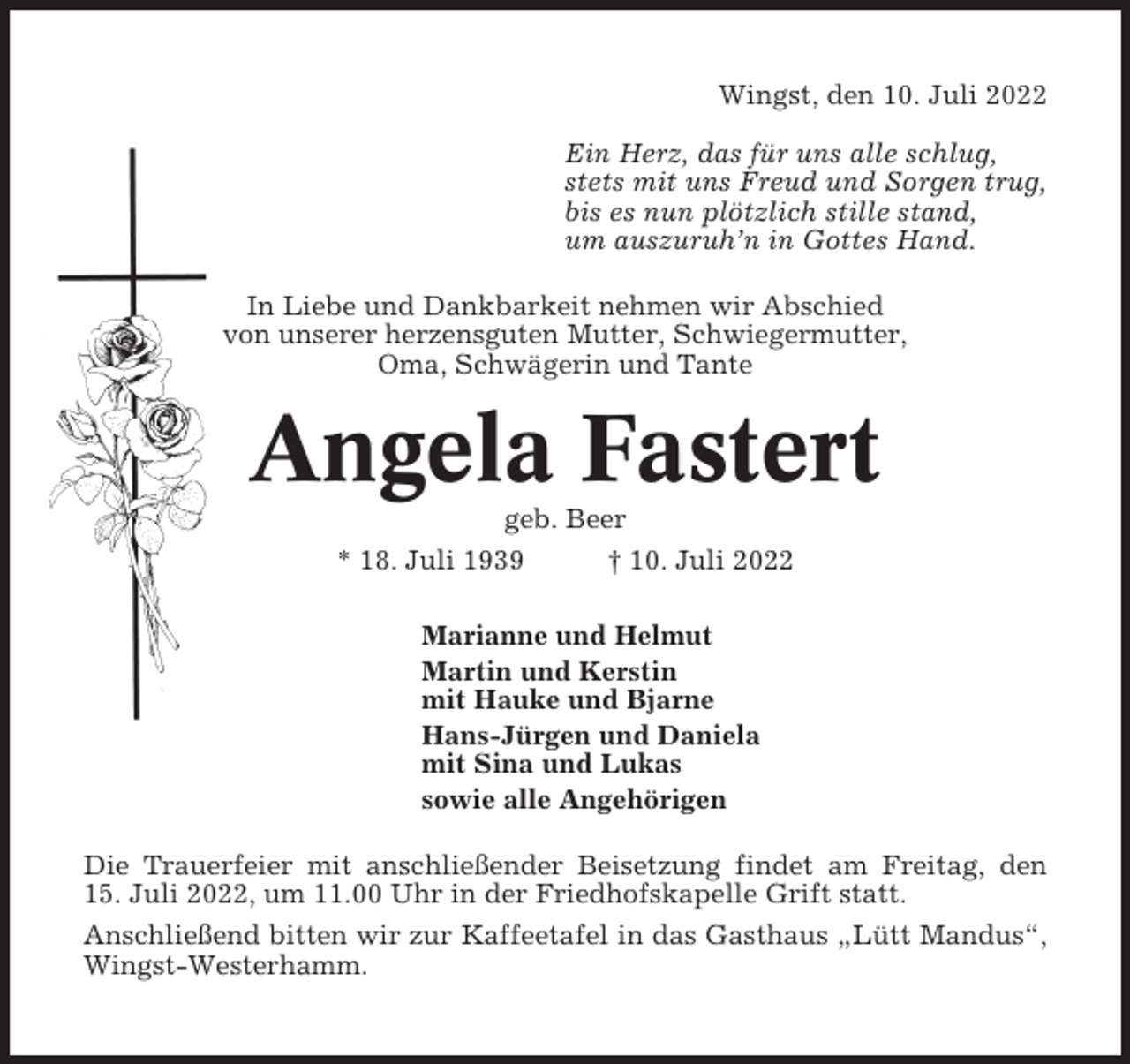 <p>Wingst, den 10. Juli 2022<br />Ein Herz, das für uns alle schlug,<br />stets mit uns Freud und Sorgen trug,<br />bis es nun plötzlich stille stand,<br />um auszuruh’n in Gottes Hand.<br />In Liebe und Dankbarkeit nehmen wir Abschied<br />von unserer herzensguten Mutter, Schwiegermutter,<br />Oma, Schwägerin und Tante</p><p>Angela Fastert<br />geb. Beer<br />* 18. Juli 1939<br />† 10. Juli 2022<br />Marianne und Helmut<br />Martin und Kerstin<br />mit Hauke und Bjarne<br />Hans-Jürgen und Daniela<br />mit Sina und Lukas<br />sowie alle Angehörigen<br />Die Trauerfeier mit anschließender Beisetzung findet am Freitag, den<br />15. Juli 2022, um 11.00 Uhr in der Friedhofskapelle Grift statt.<br />Anschließend bitten wir zur Kaffeetafel in das Gasthaus „Lütt Mandus“,<br />Wingst-Westerhamm.</p>