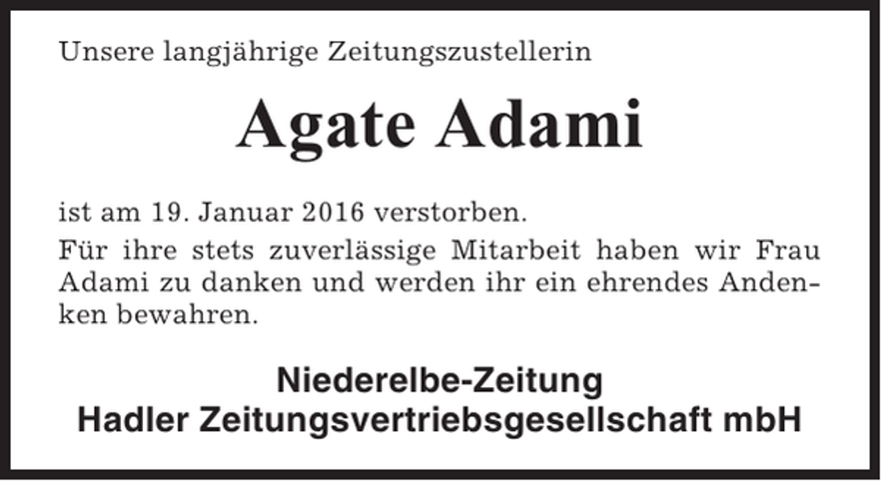 <p>Unsere langjährige Zeitungszustellerin</p><p>Agate Adami<br />ist am 19. Januar 2016 verstorben.<br />Für ihre stets zuverlässige Mitarbeit haben wir Frau<br />Adami zu danken und werden ihr ein ehrendes Andenken bewahren.</p><p>Niederelbe-Zeitung<br />Hadler Zeitungsvertriebsgesellschaft mbH</p>