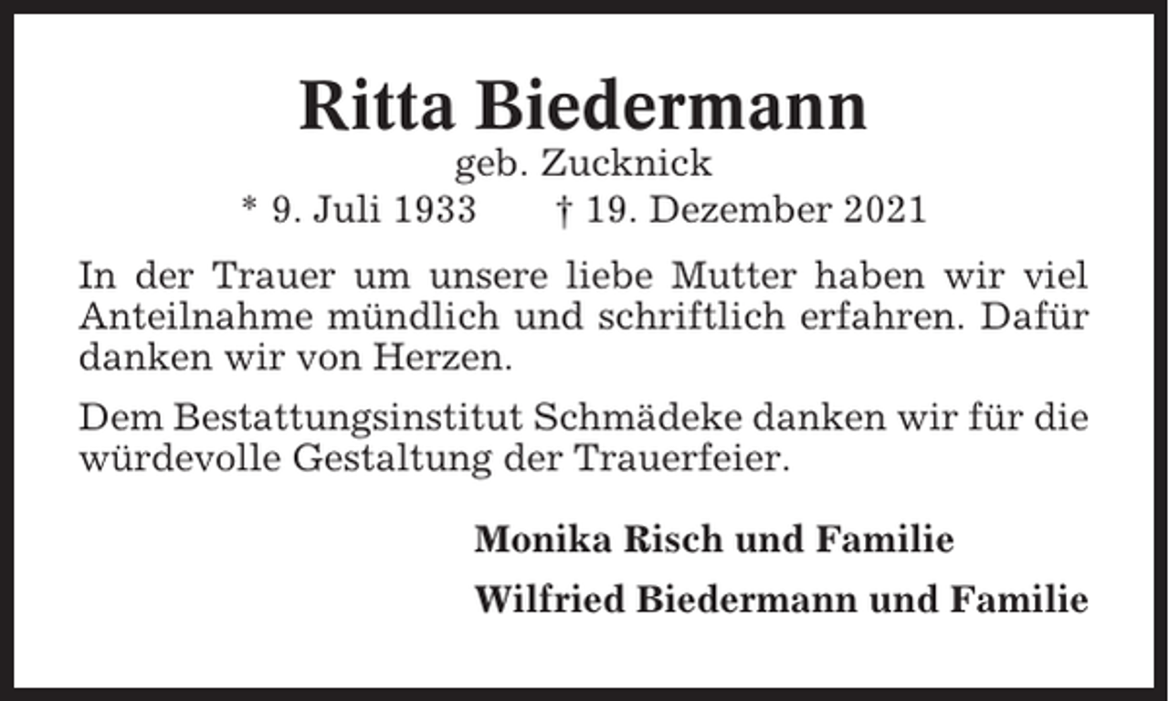 <p>Ritta Biedermann<br />geb. Zucknick<br />* 9. Juli 1933<br />† 19. Dezember 2021<br />In der Trauer um unsere liebe Mutter haben wir viel<br />Anteilnahme mündlich und schriftlich erfahren. Dafür<br />danken wir von Herzen.<br />Dem Bestattungsinstitut Schmädeke danken wir für die<br />würdevolle Gestaltung der Trauerfeier.<br />Monika Risch und Familie<br />Wilfried Biedermann und Familie</p>