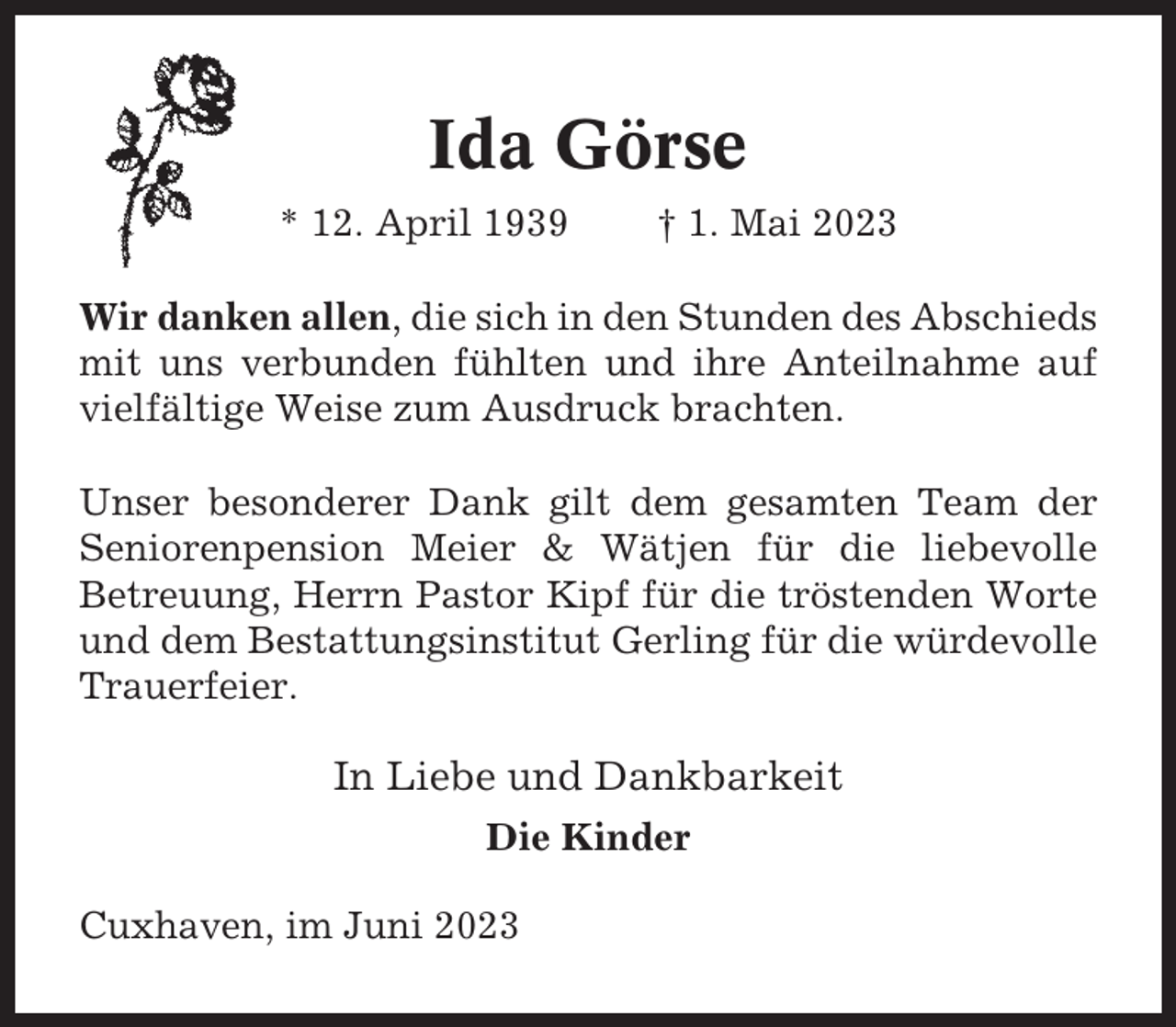 <p>Ida Görse<br />* 12. April 1939</p><p>† 1. Mai 2023</p><p>Wir danken allen, die sich in den Stunden des Abschieds<br />mit uns verbunden fühlten und ihre Anteilnahme auf<br />vielfältige Weise zum Ausdruck brachten.<br />Unser besonderer Dank gilt dem gesamten Team der<br />Seniorenpension Meier &amp; Wätjen für die liebevolle<br />Betreuung, Herrn Pastor Kipf für die tröstenden Worte<br />und dem Bestattungsinstitut Gerling für die würdevolle<br />Trauerfeier.</p><p>In Liebe und Dankbarkeit<br />Die Kinder<br />Cuxhaven, im Juni 2023</p>